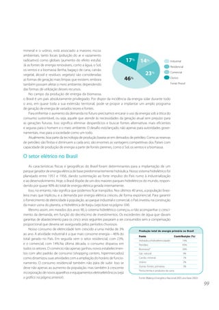 99
mineral e o urânio, está associado a maiores riscos
ambientais, tanto locais (poluição do ar e vazamento
radioativo) como globais (aumento do efeito estufa).
Já as fontes de energia renováveis, como a água, o Sol,
os ventos e a biomassa (lenha, bagaço de cana, carvão
vegetal, álcool e resíduos vegetais) são consideradas
as formas de geração mais limpas que existem, embora
também possam afetar o meio ambiente, dependendo
das formas de utilização desses recursos.
No campo da produção de energia da biomassa,
o Brasil é um país absolutamente privilegiado. Por dispor da incidência da energia solar durante todo
o ano, em quase toda a sua extensão territorial, pode se propor a implantar um amplo programa
de geração de energia de variados teores e fontes.
Para enfrentar o aumento da demanda no futuro precisamos encarar o uso da energia sob a ótica do
consumo sustentável, ou seja, aquele que atende às necessidades da geração atual sem prejuízo para
as gerações futuras. Isso significa eliminar desperdícios e buscar fontes alternativas mais eficientes
e seguras para o homem e o meio ambiente. O desafio está lançado, não apenas para autoridades gover-
namentais, mas para a sociedade como um todo.
Atualmente, boa parte da tecnologia de produção baseia-se em derivados de petróleo. Como as reservas
de petróleo são finitas e diminuem a cada ano, são enormes as vantagens competitivas dos Países com
capacidade de produção de energia a partir de fontes perenes, como o Sol, os ventos e a biomassa.
O setor elétrico no Brasil
As características físicas e geográficas do Brasil foram determinantes para a implantação de um
parque gerador de energia elétrica de base predominantemente hidráulica. Nosso sistema hidrelétrico foi
planejado entre 1951 e 1956, dando sustentação ao forte impulso do País rumo à industrialização
e ao desenvolvimento. Hoje, o Brasil dispõe de um dos maiores parques hidrelétricos do mundo, respon-
dendo por quase 90% do total de energia elétrica gerada internamente.
Isso, no entanto, não significa que podemos ficar tranqüilos. Nos últimos 40 anos, a população brasi-
leira mais que triplicou, e a demanda por energia elétrica cresceu de forma exponencial. Para garantir
o fornecimento de eletricidade à população, ao parque industrial e comercial, o País investiu na construção
da maior usina do planeta, a Hidrelétrica de Itaipu (veja boxe na página 104).
Mesmo assim, em meados dos anos 90, o sistema hidrelétrico começou a não acompanhar o cresci-
mento da demanda, em função do decréscimo de investimentos. Os excedentes de água que davam
garantias de abastecimento para os cinco anos seguintes passaram a ser consumidos sem a compensação
proporcional que deveria ser assegurada pelos períodos chuvosos.
Nosso consumo de eletricidade tem crescido a uma média de 3%
ao ano. A atividade industrial é a que mais consome energia – 46% do
total gerado no País. Em seguida vem o setor residencial, com 23%,
e o comercial, com 14%.Na última década, o consumo disparou em
todos os setores. O comércio não apenas ganhou novos estabelecimen-
tos com alto padrão de consumo (shopping centers, hipermercados)
como dinamizou suas atividades com a ampliação do horário de funcio-
namento. O consumo residencial também não pára de subir. Isso se
deve não apenas ao aumento da população, mas também à crescente
incorporaçãodenovosaparelhoseequipamentoseletroeletrônicos(veja
o gráfico na página anterior).
Produção total de energia primária no Brasil
Fonte Contribuição (%)
Hidráulica (hidroeletricidade) 14%
Petróleo 43%
Biomassa* 28%
Gás natural 9%
Carvão mineral 1%
Urânio 2%
Outras fontes primárias 3%
*Inclui lenha e produtos da cana.
Fonte:(BalançoEnergéticoNacional2003,anobase2002)
 