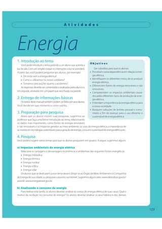 109
Energia
A t i v i d a d e s
1. Introdução ao tema
Você pode introduzir o tema pedindo a um aluno que acenda a
luz da sala. Com um simples toque no interruptor, a luz se acenderá.
A partir daí, você poderá perguntar aos alunos, por exemplo:
• De onde vem a energia elétrica?
• Como a utilizamos no nosso cotidiano?
• Tomamos precauções quanto a acidentes?
Asrespostasdeverãosercomentadaseanalisadaspelosalunose,
em seguida, anotadas em um papel que será fixado na parede.
2. Entrega de informações básicas
Os textos deste manual também podem ser lidos por seus alunos.
Você decide em que momento e como usá-los.
3. Preparação para pesquisa
Antes que os alunos iniciem suas pesquisas, sugerimos ao
professor que faça uma breve introdução ao tema, relacionando
os dados mais importantes, como fontes de energia renováveis
e não renováveis e os impactos gerados ao meio ambiente, os usos da energia elétrica, a importância de
seinvestiremtecnologiassustentáveisparaageraçãodeenergia,consumosustentáveldeenergiaelétricaetc..
4. Pesquisa
Você poderá sugerir vários temas para que os alunos pesquisem em grupos. A seguir, sugerimos alguns:
a) Impactos ambientais da energia elétrica
Relacione as vantagens e desvantagens econômicas e ambientais das seguintes fontes energéticas:
• Energia hidráulica
• Energia térmica
• Energia nuclear
• Energia eólica
• Energia solar
Os alunos que se dedicarem a este tema devem dirigir-se ao Órgão de Meio Ambiente e à Companhia
deEnergiadesuacidadeoupesquisaroassuntonainternet.Sugerimosalgunssites:www.eletrobras.gov.br/
procel/, www.energiabrasil.gov.br.
b) Analisando o consumo de energia
Para realizar esta tarefa, os alunos deverão analisar as contas de energia elétrica de suas casas. Qual o
motivo da oscilação no consumo de energia? Os alunos deverão analisar os seus hábitos e dos demais
O b j e t i v o s
Dar subsídios para que os alunos:
• Percebam nossa dependência em relação à ener-
gia elétrica.
• Identifiquem os diferentes meios de se produzir
energia elétrica.
• Diferenciem fontes de energia renováveis e não
renováveis.
• Compreendam os impactos ambientais causa-
dos pelos diferentes tipos de produção de ener-
gia elétrica.
• Entendam a importância da energia elétrica para
a nossa sociedade.
• Busquem soluções de âmbito pessoal e comu-
nitário a fim de avançar para o uso eficiente e
sustentável de energia elétrica.
109
 