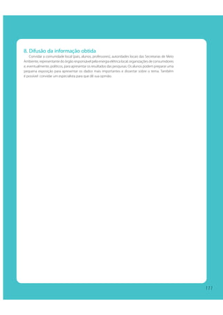 111111
8. Difusão da informação obtida
Convidar a comunidade local (pais, alunos, professores), autoridades locais das Secretarias de Meio
Ambiente, representante do órgão responsável pela energia elétrica local, organizações de consumidores
e, eventualmente, políticos, para apresentar os resultados das pesquisas. Os alunos podem preparar uma
pequena exposição para apresentar os dados mais importantes e dissertar sobre o tema. Também
é possível convidar um especialista para que dê sua opinião.
 