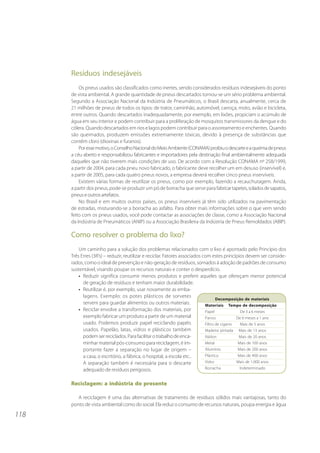 118
Resíduos indesejáveis
Os pneus usados são classificados como inertes, sendo considerados resíduos indesejáveis do ponto
de vista ambiental. A grande quantidade de pneus descartados tornou-se um sério problema ambiental.
Segundo a Associação Nacional da Indústria de Pneumáticos, o Brasil descarta, anualmente, cerca de
21 milhões de pneus de todos os tipos: de trator, caminhão, automóvel, carroça, moto, avião e bicicleta,
entre outros. Quando descartados inadequadamente, por exemplo, em lixões, propiciam o acúmulo de
água em seu interior e podem contribuir para a proliferação de mosquitos transmissores da dengue e do
cólera. Quando descartados em rios e lagos podem contribuir para o assoreamento e enchentes. Quando
são queimados, produzem emissões extremamente tóxicas, devido à presença de substâncias que
contêm cloro (dioxinas e furanos).
Poressemotivo,oConselhoNacionaldoMeioAmbiente(CONAMA)proibiuodescarteeaqueimadepneus
a céu aberto e responsabilizou fabricantes e importadores pela destinação final ambientalmente adequada
daqueles que não tiverem mais condições de uso. De acordo com a Resolução CONAMA nº 258/1999,
a partir de 2004, para cada pneu novo fabricado, o fabricante deve recolher um em desuso (inservível) e,
a partir de 2005, para cada quatro pneus novos, a empresa deverá recolher cinco pneus inservíveis.
Existem várias formas de reutilizar os pneus, como por exemplo, fazendo a recauchutagem. Ainda,
a partir dos pneus, pode-se produzir um pó de borracha que serve para fabricartapetes,soladosdesapatos,
pneuseoutrosartefatos.
No Brasil e em muitos outros países, os pneus inservíveis já têm sido utilizados na pavimentação
de estradas, misturando-se a borracha ao asfalto. Para obter mais informações sobre o que vem sendo
feito com os pneus usados, você pode contactar as associações de classe, como a Associação Nacional
da Indústria de Pneumáticos (ANIP) ou a Associação Brasileira da Indústria de Pneus Remoldados (ABIP).
Como resolver o problema do lixo?
Um caminho para a solução dos problemas relacionados com o lixo é apontado pelo Princípio dos
Três Erres (3R’s) – reduzir, reutilizar e reciclar. Fatores associados com estes princípios devem ser conside-
rados, como o ideal de prevenção e não-geração de resíduos, somados à adoção de padrões de consumo
sustentável, visando poupar os recursos naturais e conter o desperdício.
• Reduzir significa consumir menos produtos e preferir aqueles que ofereçam menor potencial
de geração de resíduos e tenham maior durabilidade.
• Reutilizar é, por exemplo, usar novamente as emba-
lagens. Exemplo: os potes plásticos de sorvetes
servem para guardar alimentos ou outros materiais.
• Reciclar envolve a transformação dos materiais, por
exemplo fabricar um produto a partir de um material
usado. Podemos produzir papel reciclando papéis
usados. Papelão, latas, vidros e plásticos também
podemserreciclados.Parafacilitarotrabalhodeenca-
minhar material pós-consumo para reciclagem, é im-
portante fazer a separação no lugar de origem –
a casa, o escritório, a fábrica, o hospital, a escola etc..
A separação também é necessária para o descarte
adequado de resíduos perigosos.
Reciclagem: a indústria do presente
A reciclagem é uma das alternativas de tratamento de resíduos sólidos mais vantajosas, tanto do
ponto de vista ambiental como do social. Ela reduz o consumo de recursos naturais, poupa energia e água
Decomposição de materiais
Materiais Tempo de decomposição
Papel De 3 a 6 meses
Panos De 6 meses a 1 ano
Filtro de cigarro Mais de 5 anos
Madeira pintada Mais de 13 anos
Náilon Mais de 20 anos
Metal Mais de 100 anos
Alumínio Mais de 200 anos
Plástico Mais de 400 anos
Vidro Mais de 1.000 anos
Borracha Indeterminado
 