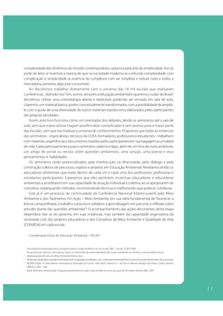 1 1
complexidade das dinâmicas do mundo contemporâneo, optamos pela arte da simplicidade. Isso só
pode ser feito se tivermos a clareza de que na sociedade moderna se confunde complexidade com
complicação e simplicidade (a essência do complexo) com ser simplista e reduzir tudo e todos a
mercadoria, portanto, algo a ser consumido.
Ao decidirmos trabalhar diretamente com o universo das 16 mil escolas que realizaram
Conferências, dizendo-nos“Sim, somos sensíveis à educação ambiental e queremos cuidar do Brasil”,
decidimos utilizar uma metodologia aberta e replicável, podendo ser recriada em sala de aula.
Usaremosummaterialbásico,porémconceitualmentetransformador,comapossibilidadedeampliá-
lo com a ajuda de uma diversidade de outros materiais trazidos e/ou elaborados pelos participantes
das próprias atividades.
Assim, este livro funciona como um orientador dos debates, desde os seminários até a sala de
aula, sem que especialistas tragam parafernálias complicadas e sem acesso para a maior parte
das escolas, sem que isso traduza o universo de conhecimentos. Propomos que todas as instâncias
dos seminários – especialistas, técnicos da COEA, formadores, professores e estudantes – trabalhem
com materiais, experiências e documentos trazidos pelos participantes em sua bagagem acumulada
de vida. Cada participante leva para o seminário caderno e lápis, além de um livro de meio ambiente,
um artigo de jornal ou revista sobre questões ambientais, uma canção, uma poesia e seus
pensamentos e habilidades.
Os seminários serão potencializados pela interlocução na diversidade, pelo diálogo e pela
construção coletiva de percursos, trajetos e projetos em Educação Ambiental. Revelamos então os
educadores ambientais que estão dentro de cada um e cada uma dos professores, professoras e
estudantes participantes. Esperamos que eles permitam incentivar educadores e educadoras
ambientais a acreditarem em sua capacidade de atuação individual e coletiva, ao se apropriarem de
conceitos, readequando métodos, incrementando técnicas e melhorando suas práticas cotidianas.
Este já é um processo de continuidade da Conferência Nacional Infanto-juvenil pelo Meio
Ambiente e dos Parâmetros Em Ação – Meio Ambiente, em sua idéia fundamental de “favorecer a
leitura compartilhada, o trabalho conjunto e solidário, a aprendizagem em parceria, a reflexão sobre
atitudes diante das questões ambientais”.6
O acompanhamento das ações decorrentes desta etapa
dependerá não só do governo, em suas instâncias, mas também da capacidade organizativa da
sociedade civil, dos próprios educadores e dos Conselhos de Meio Ambiente e Qualidade de Vida
(CONVIDA) em cada escola.
Coordenação-Geral de Educação Ambiental / SECAD
1
Esta edição foi produzida para o programa Vamos Cuidar do Brasil com as Escolas, MEC / Secad / COEA 2004.
2
De acordo com autores como Ignacy Sachs, as dimensões da sustentabilidade são social, ambiental, econômica, cultural, política, ética.
3
Idealizada pela Ministra do Meio Ambiente Marina Silva.
4
MuitasdasidéiasdesenvolvidasnestetextoforaminspiradasemdiálogoscomoeducadorambientalMarcosSorrentinoeleiturasdetextosdesuaautoria.
5
MORIN, Edgar. Os sete saberes necessários à Educação do Futuro. 4ed. (trad. Catarina E. F. da Silva e Jeanne Sawaya) São Paulo: Cortez; Brasília:
UNESCO, 2001. 118p.
6
Brasil. Ministério da Educação. Programa parâmetros em ação, meio ambiente na escola: guia do formador. Brasilia, MEC, 2001.
1 1
 
