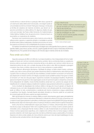 119
e ainda diminui o volume de lixo e a poluição. Além disso, quando há
um sistema de coleta seletiva bem estruturado, a reciclagem pode ser
uma atividade econômica rentável. Pode gerar emprego e renda para
as famílias de catadores de materiais recicláveis, que devem ser os
parceiros prioritários na coleta seletiva. Em algumas cidades do país,
como por exemplo, São Paulo e Belo Horizonte, foi implementada a
Coleta Seletiva Solidária, fruto da parceria entre o Governo local e as
associações ou cooperativas de catadores.
Para atrair mais investimentos para o setor, é preciso uma união de
esforços entre o governo, o segmento privado e a sociedade no sentido
de desenvolver políticas adequadas e desfazer preconceitos em torno
dos aspectos econômicos e da confiabilidade dos produtos reciclados.
Osmateriaisnormalmenteencaminhadosparaareciclagemsãoovidro(garrafas,frascos,potesetc.),oplástico
(garrafas,baldes,copos,frascos,sacolas,canosetc.),papelepapelãodetodosostiposemetais(latasdealimentos,
refrigerantesetc.).Porquestõesdetecnologiaoudemercado,algunsmateriaisaindanãosãoreciclados.
Para onde vai o lixo?
Segundo a pesquisa do IBGE, em 64% dos municípios brasileiros o lixo é depositado de forma inade-
quada, em locais sem nenhum controle ambiental ou sanitário. São os conhecidos lixões ou vazadouros,
terrenos onde se acumulam enormes montanhas de lixo a céu aberto, sem nenhum critério técnico ou
tratamento prévio do solo, com a simples descarga do lixo sobre o solo. Além de degradar a paisagem
e produzir mau cheiro, os lixões colocam em risco o meio ambiente e a saúde pública.
Como oferecem alimentação abundante e facilidade de abrigo, os lixões atraem insetos, cachorros,
cavalos, aves, ratos e outros animais, que, podem disseminar, direta ou indiretamente, várias doenças (veja
o quadro O lixo e as doenças). Do ponto de vista imobiliário, os lixões também se tornaram um transtorno,
pois depreciam os imóveis vizinhos. Em relação, à questão social o problema ainda é mais grave: os lixões
se tornaram um meio de vida para alguns segmentos excluídos da população brasileira. Atualmente,
apesar do empenho do governo e das organizações sociais em promover ações e campanhas contra esta
forma degradante de trabalho, muitas famílias brasileiras ainda tiram seu sustento da catação do lixo,
trabalhando em condições indignas e totalmente insalubres. (vejaquestãodesobrevivência,napágina129).
Como resultado da degradação dos resíduos sólidos e da água de chuva é gerado um líquido de
coloração escura, com odor desagradável, altamente tóxico, com elevado poder de contaminação que
pode se infiltrar no solo, contaminando-o e podendo até mesmo contaminar as águas subterrâneas
e superficiais. Esse líquido, chamado líquido percolado, lixiviado ou chorume, pode ter um potencial
de contaminação até 200 vezes superior ao esgoto doméstico.
Além da formação do chorume, os resíduos sólidos, ao serem decompostos, geram gases, principalmente
o metano (CH4), que é tóxico e altamente inflamável, e o dióxido de carbono (CO2) que, juntamente com
o metanoeoutrosgasespresentesnaatmosfera,contribuiparaoaquecimentoglobaldaTerra,jáquesãogases
deefeitoestufa.(VejamaisinformaçõessobreasmudançasclimáticaseoefeitoestufanocapítuloTransportes.)
Existe uma técnica ambientalmente segura para dispor os resíduos, denominada aterro sanitário.
Esta técnica surgiu na década de 1930 e vem se aperfeiçoando com o tempo. O aterro sanitário pode ser
entendido como a disposição final de resíduos sólidos no solo, fundamentado em princípios de enge-
nharia e normas operacionais específicas, com o objetivo de confinar o lixo no menor espaço e volume
possíveis, isolando-o de modo seguro para não criar danos ambientais e para a saúde pública. Os resíduos
dispostos em aterros estão isolados do meio ambiente externo por meio da impermeabilização do solo,
da cobertura das camadas de lixo e da drenagem de gases.
O que o Brasil recicla
• 1,5% dos resíduos orgânicos domésticos gera-
dos são reciclados por meio da compostagem
• 22% do óleo lubrificante
• 40%daresinaplásticaPET(polietilenotereftalato)
• 45% das embalagens de vidro
• 77,3% do volume total de papelão ondulado
• 89% das latas de alumínio
• 35% do papel
Fonte: www.cempre.org.br
No Brasil, 52,8% do
lixo não recebe trata-
mento adequado.
Segundo o IBGE,
30,5% do volume
de lixo coletado em
2000 foi encaminhado
para os lixões, e 22,3%,
para aterros contro-
lados, com altos riscos
de contaminação para
o homem e para
o meio ambiente.
 