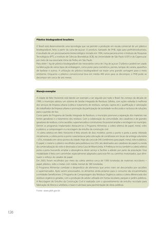 126
Manejo exemplar
A cidade de Belo Horizonte está dando um exemplo a ser seguido por todo o Brasil. No começo da década de
1990, o município adotou um sistema de Gestão Integrada de Resíduos Sólidos, com ações voltadas à melhoria
dos serviços de limpeza urbana (coleta e tratamento de resíduos, varrição, capina etc.), qualificação e valorização
do trabalhador da limpeza urbana e promoção da participação da sociedade na discussão e na busca de soluções
para a questão do lixo.
Como parte do Programa de Gestão Integrada de Resíduos, o município promove a separação dos materiais nas
fontes geradoras e o tratamento dos resíduos. Com a colaboração da comunidade, dos catadores e de grandes
geradores de resíduos, como sacolões, supermercados e construtoras, foi possível ampliar a reciclagem no município.
Dentre os programas implantados destacam-se o Programa Alimentar, a coleta seletiva de papel, metal, vidro
e plástico, a compostagem e a reciclagem de entulho da construção civil.
A coleta seletiva em Belo Horizonte é feita através de dois modelos: ponto a ponto e porta a porta. Adotada
inicialmente, a coleta ponto a ponto caracteriza-se pela colocação de contêineres em locais de entrega voluntária
- LEVs, instalados em vários pontos da cidade. Hoje são cerca de 540 contêineres para papel, metal, vidro e plástico.
O papel, o metal e o plástico recolhidos pela prefeitura nos LEVs são destinados aos catadores de papel e a renda
da comercialização do vidro é destinada à Santa Casa de Misericórdia. A Prefeitura iniciou também a coleta seletiva
porta a porta buscando ampliar a abrangência deste serviço e facilitar a adesão por parte da população. Essa
modalidade é feita com caminhões especialmente adaptados para esse fim ou carrinhos motorizados, que dimi-
nuem o esforço do catador de papel.
Em 2003, foram recolhidos por meio da coleta seletiva cerca de 7.000 toneladas de materiais recicláveis –
papel, plástico, vidro e metal, com média mensal de 580 toneladas.
O Programa Alimentar combate o desperdício de alimentos que antes iriam ser descartados por sacolões
e supermercados. Após serem processados, os alimentos ainda próprios para o consumo são encaminhados
a entidades beneficentes. O Programa de Compostagem dos Resíduos Orgânicos adota a coleta diferenciada dos
resíduos orgânicos gerados, com a produção de adubo utilizado em hortas escolares, parques e jardins públicos.
A Reciclagem do Entulho da Construção Civil é realizada com o aproveitamento de entulho reciclado para
fabricação de blocos e artefatos, e base e sub-base para pavimentação de obras públicas.
Fonte: www.pbh.gov.br
Plástico biodegradável brasileiro
O Brasil está desenvolvendo uma tecnologia que vai permitir a produção em escala comercial de um plástico
biodegradável, feito a partir da cana-de-açúcar. O produto, batizado de PHB, sigla para polihidroxibutirato,
é resultado de um processamento biotecnológico iniciado em 1994, numa parceria entre o Instituto de Pesquisas
Tecnológicas (IPT), o Instituto de Ciências Biomédicas (ICB), da Universidade de São Paulo (USP) e da Copersucar,
por meio de sua associada Usina da Pedra, em São Paulo.
Para obter 1 kg de plástico biodegradável são necessários cerca de 3 kg de açúcar. O plástico poderá ser usado
na fabricação de vários tipos de embalagem, como potes para cosméticos, pentes, tampas de caneta, aparelhos
de barbear e outros. A utilização do plástico biodegradável vai trazer uma grande vantagem para o meio
ambiente. Enquanto o plástico convencional leva em média 400 anos para se decompor, o PHB pode se
decompor em cerca de seis meses.
 