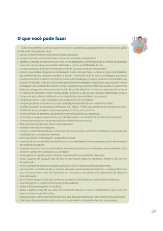 129
O que você pode fazer
Todos nós podemos contribuir para minimizar os problemas causados pelo lixo com pequenas ações
no dia-a-dia. Veja algumas dicas:
• pensar se realmente precisa de determinados produtos;
• comprar somente o necessário para o consumo, evitando o desperdício;
• planejar a compra de alimentos para não haver desperdício, dimensionando a compra de produtos
perecíveis com as reais necessidades da família e com as possibilidades de uso;
• comprar produtos duráveis e resistentes, evitando comprar produtos descartáveis;
• reduzir a quantidade de pacotes e embalagens (evitar comprar frutas, verduras e legumes embalados;
dar preferência para produtos vendidos a granel - você pode levar de casa a embalagem para esses
produtos; escolher produtos com menor número de embalagens; comprar produtos concentrados que
possam ser diluídos antes do uso; comprar produtos em embalagens econômicas que possuem menos
embalagem por unidade de produto; comprar produtos que tenham refil; levar sacolas ou carrinho de
feira para carregar as compras, em substituição às sacolas oferecidas nas lojas e supermercados; colocar
o máximo de produtos numa mesma sacola, evitando o uso de duas sacolas sobrepostas; evitar a
compra de sacos de lixo, utilizando as sacolas plásticas que embalam as compras);
• comprar produtos cujas embalagens são reutilizáveis e/ou recicláveis;
• comprar produtos reciclados e/ou que a embalagem seja feita de um material reciclado;
• escolher produtos de empresas certificadas (ISO 9000 e 14000), que desenvolvem programas socio-
ambientais e/ou que sejam responsáveis pelos produtos pós-consumo;
• evitar a compra de produtos que possuem elementos tóxicos ou perigosos;
• emprestar ou alugar equipamentos que não são usados com freqüência, ao invés de comprá-los;
• consertar produtos em vez de descartá-los e substituí-los por novos;
• doar produtos que possam servir a outras pessoas;
• reutilizar materiais e embalagens;
• separar os materiais recicláveis e encaminhá-los para artesãos, catadores, entidades ou empresas que
reutilizarão ou reciclarão os materiais;
• fazer sua própria compostagem, quando for possível;
• organizar-se em seu trabalho/escola/bairro/comunidade/igreja e iniciar um projeto piloto de separação
de materiais recicláveis;
• organizar-se junto a outros consumidores para exigir produtos sem embalagens desnecessárias, como
também vasilhames reutilizáveis ou recicláveis;
• evitar gastos de papel e outros materiais desnecessários ao embrulhar presentes;
• evitar a queima de qualquer tipo de lixo; se não houver coleta no seu bairro, enterre o lixo em vez
de queimá-lo;
• evitar a compra de cadernos e papéis que usam cloro no processo de branqueamento;
• não descartar remédios no lixo; o mesmo vale para material usado em injeções e curativos feitos em
casa. Procure com o seu farmacêutico ou nos postos de saúde uma alternativa de descarte
mais adequada;
• ler os rótulos dos produtos para conhecer as suas recomendações ou informações ambientais;
• usar detergentes e produtos de limpeza biodegradáveis;
• utilizar pilhas recarregáveis ou alcalinas;
• deixar a bateria usada do seu carro no local onde adquiriu a nova e certificando-se que existe um
sistema de retorno ao fabricante;
• deixar os pneus velhos nas oficinas de troca, pois elas são responsáveis pelo destino final adequado;
• colecionar dicas ambientais sobre consumo sustentável e compartilhá-las com seus amigos.
 
