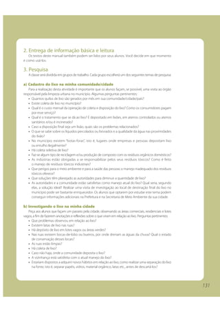 131
2. Entrega de informação básica e leitura
Os textos deste manual também podem ser lidos por seus alunos. Você decide em que momento
e como usá-los.
3. Pesquisa
A classe será dividida em grupos de trabalho. Cada grupo escolherá um dos seguintes temas de pesquisa:
a) Cadastro do lixo na minha comunidade/cidade
Para a realização desta atividade é importante que os alunos façam, se possível, uma visita ao órgão
responsável pela limpeza urbana no município. Algumas perguntas pertinentes:
• Quantos quilos de lixo são gerados por mês em sua comunidade/cidade/país?
• Existe coleta de lixo no município?
• Qual é o custo mensal da operação de coleta e disposição do lixo? Como os consumidores pagam
por esse serviço?
• Qual é o tratamento que se dá ao lixo? É depositado em lixões, em aterros controlados ou aterros
sanitários e/ou é incinerado?
• Caso a disposição final seja um lixão, quais são os problemas relacionados?
• O que se sabe sobre os líquidos percolados ou lixiviados e a qualidade da água nas proximidades
do lixão?
• No município existem “botas-foras”, isto é, lugares onde empresas e pessoas depositam lixo
ou entulho ilegalmente?
• Há coleta seletiva de lixo?
• Faz-se algum tipo de reciclagem e/ou produção de composto com os resíduos orgânicos domésticos?
• As indústrias estão obrigadas a se responsabilizar pelos seus resíduos tóxicos? Como é feito
o manejo de resíduos tóxicos industriais?
• Que perigos para o meio ambiente e para a saúde das pessoas o manejo inadequado dos resíduos
tóxicos oferece?
• Que soluções têm planejado as autoridades para diminuir a quantidade de lixo?
• As autoridades e a comunidade estão satisfeitas como manejo atual do lixo? Qual seria, segundo
elas, a solução ideal? Realizar uma visita de investigação ao local de destinação final do lixo no
município pode ser bastante enriquecedor. Os alunos que optarem por estudar este tema podem
conseguir informações adicionais na Prefeitura e na Secretaria de Meio Ambiente da sua cidade.
b) Investigando o lixo na minha cidade
Peça aos alunos que façam um passeio pela cidade, observando as áreas comerciais, residenciais e lotes
vagos, a fim de fazerem anotações e reflexões sobre o que viram em relação ao lixo. Perguntas pertinentes:
• Que problemas observou em relação ao lixo?
• Existem latas de lixo nas ruas?
• Há depósito de lixo em lotes vagos ou áreas verdes?
• Nas ruas existem bocas-de-lobo ou bueiros, por onde drenam as águas da chuva? Qual o estado
de conservação desses locais?
• As ruas estão limpas?
• Há coleta de lixo?
• Caso não haja, onde a comunidade deposita o lixo?
• A vizinhança está satisfeita com o atual manejo do lixo?
• Estariam dispostos a adquirir novos hábitos em relação ao lixo, como realizar uma separação do lixo
na fonte, isto é, separar papéis, vidros, material orgânico, latas etc., antes de descartá-los?
131
 