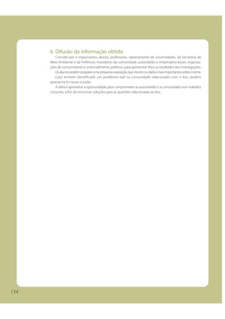 134
6. Difusão da informação obtida
Convide pais e responsáveis, alunos, professores, representante de universidades, da Secretaria de
Meio Ambiente e da Prefeitura, moradores da comunidade, autoridades e empresários locais, organiza-
ções de consumidores e, eventualmente, políticos, para apresentar-lhes os resultados das investigações.
Osalunospodemprepararumapequenaexposiçãoquemostreosdadosmaisimportantessobreotema.
Caso tenham identificado um problema real na comunidade relacionado com o lixo, podem
apresentá-lo nessa ocasião.
A idéia é aproveitar a oportunidade para comprometer as autoridades e a comunidade num trabalho
conjunto, a fim de encontrar soluções para as questões relacionadas ao lixo.
134
 