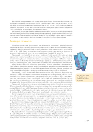 137
A publicidade nos persegue em toda parte, e muitas vezes não nos damos conta disso. Está nas ruas,
nas fachadas dos prédios, nos ônibus e nas vitrines. Também chama a nossa atenção em bancos, escritó-
rios, hospitais, restaurantes, cinema e outros lugares públicos. Em casa, basta abrir o jornal, ligar o rádio ou
a televisão. Muitas vezes, ela vem pelo correio: são as ofertas e propagandas que nos enviam os supermer-
cados e as empresas, recomendando seus produtos e serviços.
Mas existe um tipo de publicidade que nos atinge, fazendo de nós mesmos os veículos de divulgação da
marca.Semperceber,fazemospublicidadegratuitamenteaousarroupas,sapatos,bolsaseoutrosobjetoscom
etiquetas visíveis. É realmente muito difícil não ser afetado por essa publicidade massiva, que se incorporou a
todos os aspectos de nossa vida e nos emite mensagens o tempo todo, de forma direta ou velada.
Armas que convencem
Propaganda e publicidade são dois termos que geralmente se confundem. A primeira diz respeito
à divulgação de idéias, e pode ter conteúdo político, religioso ou social. Em geral visa orientar os cidadãos
a respeito de questões de interesse público, como campanhas de saúde, trânsito, higiene e até programas
políticos. Já a publicidade é uma mensagem de interesse comercial – visa apresentar vantagens de
um determinado produto de forma a convencer o público da necessidade de adquiri-lo.
A publicidade é um meio eficiente para tornar o produto conhecido e prestar informações para ajudar
o consumidor a fazer uma escolha e até a aprender a consumir melhor. O problema é que, em vez de
fornecer informações para um consumo racional e consciente, as mensagens publicitárias exploram
pontos vulneráveis do público para convencê-lo de que o produto é realmente necessário. Assim, ela
apela para os desejos, gostos, idéias, necessidades, vaidades e outros aspectos da nossa personalidade.
Você já reparou como são as pessoas que aparecem nos anúncios publicitários? Geralmente são de
classe média ou alta, bonitas, saudáveis, felizes e bem-sucedidas. Nunca nos mostram uma mulher traba-
lhadora, sozinha, com cinco filhos ou uma dona de casa vivendo num bairro marginal. A pobreza, com
todas as suas características, é um problema completamente alheio ao mundo da publicidade.
A publicidade é fruto de um elaborado plano de marketing, que utiliza vários tipos de estratégia para
atingir o seu público-alvo, aquele a que o produto se destina. Para vender produtos higiênicos, cosmé-
ticos e alimentos, por exemplo, elaboram-se anúncios dirigidos para as mulheres. Neles, o que aparece
não é uma mulher comum, mas um estereótipo de mulher, criado pela nossa cultura. Assim, as mulheres
que anunciam cosméticos devem ser jovens, belas, magras e atraentes. Já para anunciar um produto de
limpeza, a mulher deve ser perfeita e estar numa casa esplêndida e mais limpa que um laboratório clínico.
A publicidade dirigida ao homem geralmente explora seu desejo de obter êxito e de ser atraente e viril.
O homem típico da publicidade é bonito, tem conta no banco, um bom carro, uma bela casa, uma mulher
bonita e fala pelo telefone celular. Na propaganda, quase tudo é permitido, pelo menos em muitos países
onde a legislação é frágil. Freqüentemente explora-se a imagem da mulher seminua para fazer todo tipo
de propaganda, desde um simples refrigerante até um sofisticado e caro automóvel esportivo.
Como no jogo publicitário existe muita competição comercial, as empresas de publicidade vivem em
busca de formas cada vez mais sensacionais e novas para atingir o público com suas mensagens. São muitos
os apelos: vão desde colecionar pequenos brindes que vêm com os produtos até juntar tampas de
garrafas, embalagens, entre outras coisas, para concorrer a prêmios ou trocá-los por um objeto qualquer.
Quase sempre o anúncio ou peça publicitária se vale da síndrome do“todos têm e por isso eu também
devo ter” e procura mantê-la viva. Isso faz com que as pessoas ajam pelo impulso, seguindo a ordem
ditada pelo anúncio, sem questionar as reais necessidades ou mesmo a qualidade ou preço dos produtos.
Além de fazer mal ao nosso bolso, essa atitude, dentre outros efeitos nocivos, acaba por prejudicar o meio
ambiente, com o acúmulo de lixo e de poluição gerado por uma produção não sustentável.
Apublicidadetambémexploraapreocupaçãodaspessoascomasaúde.SegundoaOrganizaçãoMundial
da Saúde (OMS), a lista de remédios essenciais não inclui mais do que 250 produtos, mas o mercado está
saturadodeitensoferecidosaoconsumidorcomo“indispensáveis”. Comisso,promoveu-seousoirracional de
medicamentos, um verdadeiro problema de saúde pública em muitos países da América Latina.
Uma calça jeans requer
de 10 a 20 metros
quadrados de cultivo
de algodão
 