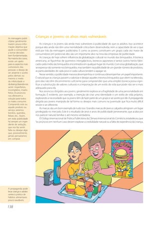 138
Crianças e jovens: os alvos mais vulneráveis
As crianças e os jovens são ainda mais vulneráveis à publicidade do que os adultos. Isso acontece
porque eles ainda não têm uma mentalidade crítica bem desenvolvida, nem a capacidade de ver o que
está por trás da mensagem publicitária. E como os jovens constituem um grupo cada vez maior de
consumidores em potencial, eles são um importante alvo na mira das empresas de publicidade.
As crianças de hoje sofrem influência da globalização cultural no mundo dos brinquedos. A boneca
americana, as figurinhas de guerreiros intergalácticos, bonecos japoneses e tantos outros heróis fabri-
cados pela mídia são brinquedos encontrados em qualquer lugar do mundo. Com essa globalização, que
seexpressanãosomentenosbrinquedos,mastambémnapublicidadedeumgrandenúmerodeprodutos,
as particularidades de cada povo e cada cultura tendem a apagar-se.
Nesse sentido, a publicidade massiva desempenhou e continua a desempenhar um papel importante.
É natural que as crianças passem a valorizar e desejar aqueles mesmos brinquedos que vêem na televisão,
pois elas não têm discernimento suficiente para compreender que uma simples boneca possa signi-
ficar a substituição de valores culturais e a importação de um estilo de vida que pode não ser o mais
adequado para ela.
Nos anúncios dirigidos aos jovens, geralmente explora-se a fragilidade de uma personalidade em
formação. É evidente, por exemplo, a intenção de criar uma identidade e um estilo de vida próprios,
explorando a necessidade que os jovens têm de fazer parte de um grupo e ser aceito por ele. A propaganda
dirigida aos jovens manipula de tal forma os desejos mais comuns na juventude que fica muito difícil
resistir e ser diferente.
As marcas são um bom exemplo de tudo isso. Grandes marcas de jeans e calçados atingiram um lugar
privilegiado no mercado. Este é o resultado de anos e anos de publicidade perseverante, que acaba por
nos parecer natural, familiar e até mesmo verdadeira.
O Código Internacional de Prática Publicitária da Câmara Internacional do Comércio estabeleceu que
“os anúncios em nenhum caso devem explorar a credulidade natural ou a falta de experiência da criança,
A propaganda pode
levar crianças e adoles-
centes à prática de
hábitos alimentares
pouco saudáveis.
As mensagens publi-
citárias geralmente
trazem pouca infor-
mação objetiva que
ajude o consumidor
a tomar decisões
bem fundamentadas.
Na maioria dos casos,
existe um apelo
para os aspectos mais
vulneráveis das
pessoas: o desejo de
ser atraente e aceito
pelos demais ou
mesmo o medo
da infelicidade e
dadoença,fazendo-nos
sentir imperfeitos,
incompletos, insatis-
feitos. Os anúncios
nos oferecem a
solução para todos
os males: consumir.
Comprando este ou
aquele produto ou
serviço, seremos
bonitos, queridos,
felizes etc.. Assim,
em toda publicidade
há sempre um ingre-
diente de sedução,
que nos faz sentir
falta ou desejar algo
que, possivelmente,
jamais pensaríamos
em comprar.
 