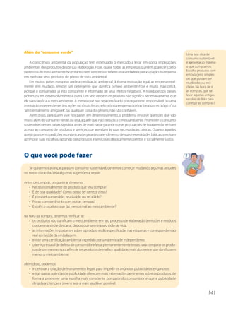 141
Uma boa dica de
consumo sustentável
é aproveitar ao máximo
o que compramos.
Escolha produtos com
embalagens simples
ou que possam ser
reutilizadas ou reci-
cladas. Na hora de ir
às compras, que tal
levar aquelas antigas
sacolas de feira para
carregar as compras?
Além do “consumo verde”
A consciência ambiental da população tem estimulado o mercado a levar em conta implicações
ambientais dos produtos desde sua elaboração. Hoje, quase todas as empresas querem aparecer como
protetorasdomeioambiente.Noentanto,nemsempreissorefleteumaverdadeirapreocupaçãodaempresa
em melhorar seus produtos do ponto de vista ambiental.
Em muitos países europeus onde a certificação ambiental já é uma instituição legal, as empresas real-
mente têm mudado. Vender um detergente que danifica o meio ambiente hoje é muito mais difícil,
porque o consumidor já está consciente e informado de seus efeitos negativos. A realidade dos países
pobres ou em desenvolvimento é outra. Um selo verde num produto não significa necessariamente que
ele não danifica o meio ambiente. A menos que isso seja certificado por organismo responsável ou uma
instituição independente, inscrições no rótulo feitas pela própria empresa, do tipo“produto ecológico”ou
“ambientalmente amigável”, ou qualquer coisa do gênero, não são confiáveis.
Além disso, para quem vive nos países em desenvolvimento, o problema envolve questões que vão
muito além do consumo verde, ou seja, aquele que não prejudica o meio ambiente. Promover o consumo
sustentável nesses países significa, antes de mais nada, garantir que as populações de baixa renda tenham
acesso ao consumo de produtos e serviços que atendam às suas necessidades básicas. Quanto àqueles
que já possuem condições econômicas de garantir o atendimento de suas necessidades básicas, precisam
aprimorar suas escolhas, optando por produtos e serviços ecologicamente corretos e socialmente justos.
O que você pode fazer
Se quisermos avançar para um consumo sustentável, devemos começar mudando algumas atitudes
no nosso dia-a-dia. Veja algumas sugestões a seguir:
Antes de comprar, pergunte a si mesmo:
• Necessito realmente do produto que vou comprar?
• É de boa qualidade? Como posso ter certeza disso?
• É possível consertá-lo, reutilizá-lo ou reciclá-lo?
• Posso compartilhá-lo com outras pessoas?
• Escolhi o produto que faz menos mal ao meio ambiente?
Na hora da compra, devemos verificar se:
• os produtos não danificam o meio ambiente em seu processo de elaboração (emissões e resíduos
contaminantes) e descarte, depois que termina seu ciclo de vida.
• as informações importantes sobre o produto estão especificadas nas etiquetas e correspondem ao
real conteúdo da embalagem.
• existe uma certificação ambiental expedida por uma entidade independente.
• o serviço estatal de defesa do consumidor efetua permanentemente testes para comparar os produ-
tos de um mesmo tipo, a fim de ter produtos de melhor qualidade, mais duráveis e que danifiquem
menos o meio ambiente.
Além disso, podemos:
• incentivar a criação de instrumentos legais para impedir os anúncios publicitários enganosos;
• exigir que as agências de publicidade ofereçam mais informações pertinentes sobre os produtos, de
forma a promover uma escolha mais consciente por parte do consumidor e que a publicidade
dirigida a crianças e jovens seja a mais saudável possível.
 