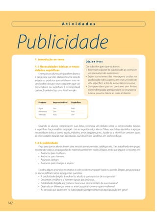 142
Publicidade
A t i v i d a d e s
1. Introdução ao tema
1.1 Necessidades básicas e neces-
sidades supérfluas
Entregue aos alunos um papel em branco
e peça para que eles elaborem uma lista de
artigos ou produtos que satisfazem suas ne-
cessidades básicas e outra daqueles que são
prescindíveis ou supérfluos. É recomendável
que você também faça uma lista. Exemplo:
Quando os alunos completarem suas listas, promova um debate sobre as necessidades básicas
e supérfluas. Faça uma lista no papel com as sugestões dos alunos. Talvez você deva ajudá-los e agregar
necessidades básicas como escola, trabalho, amor, segurança etc.. Ajude-os a identificar também quais
as necessidades básicas mais prioritárias, que devem ser satisfeitas em primeiro lugar.
1.2 A publicidade
Peça para que os alunos levem para a escola jornais, revistas, catálogos etc.. Eles trabalharão em grupo,
recortandotodasaspropagandasdomaterialquetenhamtrazido.Depois,terãoquesepararosrecortesem:
• Anúncios para mulheres
• Anúncios para homens
• Anúncios unissex
• Anúncios para crianças e jovens
Escolha alguns anúncios recortados e cole-os sobre um papel fixado na parede. Depois, peça para que
os alunos reflitam sobre as seguintes questões:
• A publicidade dirigida à mulher faz alusão a que aspectos de sua pessoa?
• Descrever a mulher e o homem típicos dos anúncios.
• Publicidade dirigida aos homens busca que eles se sintam de que maneira?
• Quais são as diferenças entre os anúncios para homens e para mulheres?
• As pessoas que aparecem na publicidade são representativas da população em geral?
O b j e t i v o s
Dar subsídios para que os alunos:
• Entendam o poder da publicidade ao promover
um consumo não sustentável.
• Sejam conscientes das mensagens ocultas na
publicidade e de sua pressa em criar um estilo de
vida específico, a fim de aumentar o consumo.
• Compreendam que um consumo sem limites
exerce demasiada pressão sobre os recursos na-
turais e provoca danos ao meio ambiente.
Produto Imprescindível Supérfluo
Água Sim Não
Alimentos Sim Não
Televisão Não Sim
142
 