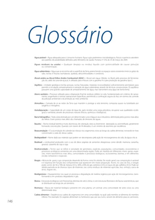 146
Glossário
Água potável – Água adequada para o consumo humano. Água cujos parâmetros microbiológicos, físicos e químicos atendem
aos padrões de potabilidade definidos pelo Ministério da Saúde, Portaria no
518, de 25 de março de 2004.
Águas residuais ou usadas – Qualquer despejo ou resíduo líquido com potencialidade de causar poluição
ou contaminação.
Água subterrânea – Água que se encontra sob a superfície da Terra, preenchendo os espaços vazios existentes entre os grãos do
solo, rochas e fissuras (rachaduras, quebras, descontinuidades e condutos).
Álcool anidro ou Alccol Etílico Anidro Combustível (AEAC) – Alcool sem água. Obtido, no Brasil, pelo processo de fermenta-
ção do caldo da cana-de-açúcar, é utilizado para mistura com a gasolina A e para produção da gasolina tipo C.
Aqüífero – Unidade geológica (rochas porosas, rochas fraturadas, materiais inconsolidados) suficientemente permeáveis para
permitir a circulação, armazenamento e extração de água subterrânea, através de técnicas convencionais. Os aqüíferos
possuem uma grande capacidade de armazenamento de água, mas transmitem essa água de forma lenta.
Aterro sanitário – Processo utilizado para a disposição final de resíduos sólidos no solo, fundamentado em critérios de sanea-
mento, engenharia e normas operacionais específicas, permitindo a confinação segura do lixo, em termos de controle
da poluição ambiental e da proteção ao meio ambiente.
Atmosfera – Camada de ar ao redor da Terra que mantém e protege a vida terrestre, composta quase na totalidade por
oxigênio e nitrogênio.
Autodepuração – Capacidade de um corpo de água de, após receber uma carga poluidora, recuperar suas qualidades ecoló-
gicas e sanitárias, através de processos naturais (físicos, químicos e biológicos).
Bacia hidrográfica – Toda a área drenada por um determinado curso d’água e seus tributários, delimitada pelos pontos mais altos
do relevo. Esses pontos mais altos são chamados de divisores de águas.
Bauxita – Rocha residual laterítica muito aluminosa, de coloração clara ou levemente alaranjada ou avermelhada, geralmente
formando concrecções. Quando com teores de Al elevados, é um minério de alumínio por excelência.
Bioacumulação – É a acumulação de substâncias tóxicas nos organismos vivos ao longo da cadeia alimentar, tornando-se mais
concentrado a cada elo dessa cadeia.
Biodegradável – Nome dado aos materiais que podem ser decompostos pela ação de microorganismos do solo, da água e do ar.
Biodiesel – combustível produzido com o uso de óleos vegetais de sementes oleaginosas como dendê, mamona, castanha,
girassol, castanha de caju e soja.
Biodiversidade – Termo que se refere à variedade de genótipos, espécies, populações, comunidades, ecossistemas e
processos ecológicos existentes em uma determinada região. Pode ser medida em diferentes níveis: genes, espé-
cies, níveis taxonômicos mais altos, comunidades e processos biológicos, ecossistemas, biomas, e em diferentes
escalas temporais e espaciais.
Biogás – Mistura de gases cuja composição depende da forma como foi obtida. De modo geral, sua composição é variável
e é expressa em função dos componentes que aparecem em maior proporção. Assim, no caso do lixo, o biogás
pode conter de 50 a 70% de metano (CH4
), 30% a 50% de gás carbônico (CO2
) e traços de gás sulfídrico (H2
S). Pode ser
obtido partindo-se de diversos tipos de materiais, tais como resíduos de materiais agrícolas, lixo, vinhaça, casca de
arroz, esgoto etc..
Biodigestores – Equipamentos nos quais se processa a degradação de matéria orgânica por ação de microorganismos, trans-
formando-a em produtos degradáveis e gás.
Bioma – Estruturas ecológicas com fisionomias distintas de solo e clima, e com estruturas florestais e de fauna características, que
se distribuem ao longo de um território.
Biomassa – Massa de material biológico presente em uma planta, um animal, uma comunidade de seres vivos ou uma
determinada área.
Cadeia alimentar – Seqüência ou cadeia de organismos em uma comunidade, na qual cada membro se alimenta do membro
inferior. Por exemplo: Os vegetais alimentam os herbívoros que, por seu turno, servem de alimento para os carnívoros.
 
