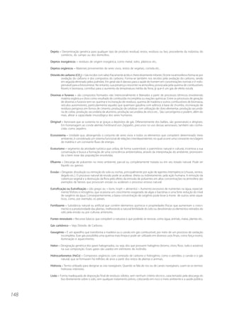 148
Dejeto – Denominação genérica para qualquer tipo de produto residual, restos, resíduos ou lixo, procedente da indústria, do
comércio, do campo ou dos domicílios.
Dejetos inorgânicos – resíduos de origem inorgânica, como metal, vidro, plásticos etc..
Dejetos orgânicos – Materiais provenientes de seres vivos, restos de vegetais, comida etc..
Dióxido de carbono (CO2
) – Gás incolor com sabor fracamente ácido e cheiro levemente irritante. Ocorre na atmosfera e forma-se por
oxidação do carbono e dos compostos do carbono. Forma-se também nos tecidos pela oxidação do carbono, sendo
em seguida eliminado pelos pulmões. Em geral não é danoso para a saúde do homem em concentrações normais e é indis-
pensável para a fotossíntese. No entanto, sua presença crescente na atmosfera, provocada pela queima de combustíveis
fósseis e biomassa, contribui para o aumento da temperatura média da Terra, já que é um gás de efeito estufa.
Dioxinas e furanos – são compostos formados não intencionalmente e liberados a partir de processos térmicos envolvendo
matéria orgânica e cloro como resultado de combustão incompleta ou reações químicas. Entre os processos de geração
de dioxinas e furanos tem-se: queima e incineração de resíduos, queima de madeira e outros combustíveis de biomassa,
veículos automotores, particularmente aqueles que queimam gasolina com aditivos à base de chumbo, incineração de
resíduos perigosos em fornos de cimento, produção de celulose com utilização de cloro elementar, produção secundá-
ria de cobre, produção secundária de alumínio, produção secundária de zinco etc.. São cancerígenos e podem, além do
mais, afetar a capacidade imunológica dos seres humanos.
Dirigível – Aeronave que se sustenta no ar graças a depósitos de gás. Diferentemente dos balões, são governáveis e dirigíveis.
Em homenagem ao conde alemão Ferdinand von Zeppelin, precursor no uso dessas aeronaves, também são conhe-
cidas como zepelins.
Ecossistema – Unidade que, abrangendo o conjunto de seres vivos e todos os elementos que compõem determinado meio
ambiente, é considerada um sistema funcional de relações interdependentes no qual ocorre uma constante reciclagem
de matéria e um constante fluxo de energia.
Ecoturismo – segmento da atividade turística que utiliza, de forma sustentável, o patrimônio natural e cultural, incentiva a sua
conservação e busca a formação de uma consciência ambientalista, através da interpretação do ambiente, promoven-
do o bem estar das populações envolvidas.
Efluente – Descarga de poluentes no meio ambiente, parcial ou completamente tratada ou em seu estado natural. Pode ser
líquido ou gasoso.
Erosão – Desgaste, dissolução ou remoção do solo ou rochas, principalmente por ação de agentes intempéricos (chuvas, ventos,
degelo etc.). O processo natural de erosão pode se acelerar, direta ou indiretamente, pela ação humana. A remoção da
cobertura vegetal e a destruição da flora pelo efeito da emissão de poluentes em altas concentrações na atmosfera são
exemplos de fatores que provocam erosão ou aceleram o processo erosivo natural.
Eutroficação ou Eutrofização – (do grego: eu = bom, troph = alimento) – Aumento excessivo de nutrientes na água, especial-
mente fósforo e nitrogênio, que ocasiona um crescimento exagerado de algas e bactérias e uma forte redução do nível
de oxigênio da água. Conseqüentemente, a baixa concentração de oxigênio pode levar à morte de outros seres aquá-
ticos, como, por exemplo, os peixes.
Fertilizante – Substância natural ou artificial que contém elementos químicos e propriedades físicas que aumentam o cresci-
mento e a produtividade das plantas, melhorando a natural fertilidade do solo ou devolvendo os elementos retirados do
solo pela erosão ou por culturas anteriores.
Fontes renováveis – Recursos básicos que compõem a natureza e que poderão se renovar, como água, animais, matas, plantas etc..
Gás carbônico – Veja Dióxido de Carbono.
Gasogênio – É um aparelho que transforma a madeira ou o carvão em gás combustível, por meio de um processo de oxidação
incompleta. Esse gás possibilita uma queima mais limpa e pode ser utilizado em diversos usos finais, como força motriz,
iluminação e aquecimento.
Halon – Designação genérica dos gases halogenados, ou seja, dos que possuem halogênio (bromo, cloro, flúor, iodo e astatino)
na sua composição. Esses gases são usados em extintores de incêndio.
Hidrocarbonetos (HxCx) – Compostos orgânicos com conteúdo de carbono e hidrogênio, como o petróleo, o carvão e o gás
natural, que se formaram há milhões de anos a partir dos restos de plantas e animais.
Hidrovia – Termo utilizado para designar as vias navegáveis. Quando se fala de rios ou de canais navegáveis, usam-se os termos:
hidrovias interiores.
Lixão – Forma inadequada de disposição final de resíduos sólidos, sem nenhum critério técnico, caracterizado pela descarga do
lixo diretamente sobre o solo, sem qualquer tratamento prévio, colocando em risco o meio ambiente e a saúde pública.
 