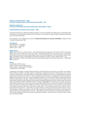 Ministério do Meio Ambiente – MMA
Secretaria de Políticas para o Desenvolvimento Sustentável – SDS
Ministério da Educação
Secretaria de Educação Continuada, Alfabetização e Diversidade – SECAD
Instituto Brasileiro de Defesa do Consumidor – IDEC
Convênio firmado entre o Ministério do Meio Ambiente, por meio da Secretaria de Políticas para o Desenvolvimento
Sustentável, e o Instituo Brasileiro de Defesa do Consumidor, para a produção da segunda edição do Manual de Educação
para o Consumo Sustentável.
Esta publicação é uma adaptação para o Brasil do Manual de educación en consumo sustentable, Santiago do Chile,
Consumers International, 1999.
Coordenação
Allan Milhomens – SDS/MMA
Rachel Trajber – SECAD/MEC
Alfredo Caseiro – IDEC
Equipe técnica
MMA: Roberto Vizentin e Sandra de Carlo – SDS; Alexandre Betinardi Strapasson, Carlos Alberto Ferreira dos Santos,
Maria Gricia Grossi e Paulo Cesar Vieira dos Santos – SQA; Daniela Kolhy Ferraz e Francisco Costa – DEA/SECEX;
Alberto Silva, Ana Paula Leite Prates, Juliana Macedo, Marco Conde e Paulo Kageyama – SBF; Celso Marcatto, Ianaê Cassaro,
Marita Conceição F.L.Moura, Priscila Maria W. Pereira, Rita Cerqueira R. de Souza – SRH; e Fátima Portilho – UFF
MEC: Anelize Regina Schuler, Carla Michelli Santos Silva, Márcia Weber Negrini e Patricia Ramos Mendonça – CGEA/SECAD
IDEC: Lisa Gunn
Edição
Coordenação: Alfredo Caseiro
Edição e revisão de texto: Mônica Krausz
Projeto gráfico e diagramação: Via Impressa
Capa/Ilustrações: Chico Régis
Contribuíram nesta edição o Programa Brasil Sustentável e Democrático/Fase, por meio de seu consultor, José Augusto
Pádua (Professor da UFRJ); a Secretaria Executiva do Ministério da Agricultura, Pecuária e Abastecimento, por meio dos
assessores Juaquim Naka e João Atílio Zardim; a Embrapa Meio Ambiente, por meio de seus pesquisadores José Maria
Gusman Ferraz, Valéria Sucena Hammes e Maria Conceição Peres Young Pessoa; a Coordenação de Meio Ambiente do
Ministério dos Transportes, por meio de sua coordenadora Ieda Rizzo e de Fred Crawford Prado; a Coordenação Geral da
Política de Alimentação e Nutrição – DAB/SAS do Ministério da Saúde, por meio de sua Gerente de Projeto, Anelise
Rizzolo Oliveira Pinheiro; Rondom Mamede Fata (Secretaria de Estado de Educação do Rio de Janeiro); István Van Deursen
Varga (Universidade Federal do Maranhão); Mauro Guimarães (UNIGRANRIO); José Domingos Vasconcelos (Associação
Universitária Interamericana Escola Vera Cruz); Renato Maluf (CPDA/UFRJ e conselheiro do Conselho Nacional de
Segurança Alimentar e Nutricional); no MMA: Bruno Filizola, Juliana Jacinto Urbanski, Luciano Martinez, Luciano Mattos,
Luiz Augusto Azevedo, Márcia Maria Facchina, Shigeo Shiki e Vera Azevedo (Secretaria de Políticas para o
Desenvolvimento Sustentável – SDS), Phillipe Layrargues (Diretoria de Educação Ambiental), Antônio Edson G. Farias,
José Henrique C. Barbosa, Leonel Pereira, Lívia de Laila Loiola, Maria da Penha Emerick de Barros e Tasso Rezende de
Azevedo (Secretaria de Biodiversidade e Florestas – SBF), Alberto Lourenço (Secretaria de Coordenação da Amazônia –
SCA), Adriano Santhiago de Oliveira (Secretaria de Qualidade Ambiental – SQA), Francisco Luiz Câmara Tavares e Paulo
Cesar de Macedo (Ibama).
 