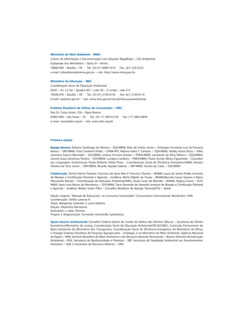 Ministério do Meio Ambiente – MMA
Centro de Informação e Documentação Luís Eduardo Magalhães – CID Ambiental
Esplanada dos Ministérios – bloco B – térreo
70068-900 – Brasília – DF Tel.: (55 61) 4009-1414 Fax.: (61) 224-5222
e-mail: cidambiental@mma.gov.br – site: http://www.mma.gov.br
Ministério da Educação – MEC
Coordenação Geral de Educação Ambiental
SGAS – Av. L2 Sul – Quadra 607 – Lote 50 – 2o
andar – sala 212
70200-670 – Brasília – DF Tel.: (55 61) 2104-6142 Fax: (61) 2104-6110
e-mail: ea@mec.gov.br – site: www.mec.gov.br/secad/educacaoambiental
Instituto Brasileiro de Defesa do Consumidor – IDEC
Rua Dr. Costa Júnior, 356 – Água Branca
05002-000 – São Paulo – SP Tel.: (55 11) 3874-2150 Fax: (11) 3862-9844
e-mail: coex@idec.org.br – site: www.idec.org.br
Primeira edição
Equipe técnica: Adriano Santhiago de Oliveira – SQA/MMA; Elias de Freitas Júnior – Embrapa; Fernando Luiz da Fonseca
Ramos – SBF/MMA; Fred Crawford Prado – CPMA-MT; Heliana Kátia T. Campos – SQA/MMA; Hidely Grassi Rizzo – ANA;
Jacimara Guerra Machado – SDS/MMA; Juliana Ferreira Simões – PNEA/MMA; Leonardo da Silva Ribeiro – SQA/MMA;
Leonel Graça Generoso Pereira – SDS/MMA; Lucialice Cordeiro – PNEA/MMA, Paulo Acrísio Abreu Figueiredo – Consultor
em Linguagem AudioVisual; Paulo Roberto Vilela Pinto – Coordenação Geral de Eficiência Energética/MME; Renato
Oliveira da Silva Júnior – SRH/MMA; Ricardo Aguilar Galeno – SBF/MMA; Sandra de Carlo – SDS/MMA.
Colaboração: Divino Eterno Teixeira, Francisco de Assis Neo e Francisco Tavares – IBAMA; Laura de Santis Prada–Instituto
de Manejo e Certificação Florestal e Agrícola – Imaflora; Mário Rabelo de Souza – IBAMA;Marcela Souto Tavares e Maria
Alessandra Moulin – Coordenação de Educação Ambiental/MEC; Paulo Cesar de Macedo – IBAMA; Regina Cavini – SCA/
MMA; Sávio José Barros de Mendonça – SDS/MMA; Tasso Resende de Azevedo Instituto de Manejo e Certificação Florestal
e Agrícola – Imaflora; Walter Suiter Filho – Conselho Brasileiro de Manejo Florestal/FSC – Brasil
Edição original “Manual de Educación en Consumo Sustentable” Consummers International, Noviembre 1999
Coordenação: Stefan Larenas R.
Texto: Margareta Selander e Luisa Valdivia
Edição: Alejandra Barrientos
Ilustrações e capa: Demian
Projeto e diagramação: Fernando Hermosilla Santibañez.
Apoio técnico institucional: Conselho Federal Gestor do Fundo de Defesa dos Direitos Difusos – Secretaria de Direito
Econômico/Ministério da Justiça, Coordenação Geral de Educação Ambiental/SECAD/MEC, Comissão Permanente de
Meio Ambiente do Ministério dos Transportes, Coordenação Geral de Eficiência Energética do Ministério de Minas
e Energia; Empresa Brasileira de Pesquisa Agropecuária – Embrapa, e no Ministério do Meio Ambiente: Agência Nacional
de Águas – ANA, Instituto Brasileiro do Meio Ambiente e dos Recursos Naturais Renováveis – Ibama, Diretoria de Educação
Ambiental – DEA, Secretaria de Biodiversidade e Florestas – SBF, Secretaria de Qualidade Ambiental nos Assentamentos
Humanos – SQA e Secretaria de Recursos Hídricos – SRH.
 