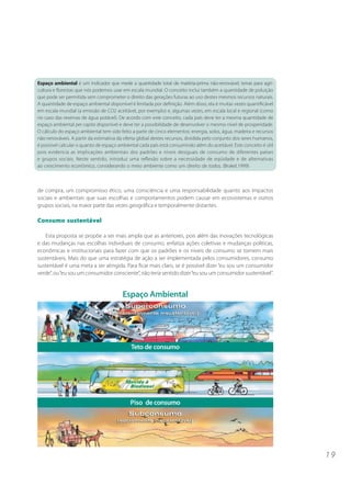 1 9
de compra, um compromisso ético, uma consciência e uma responsabilidade quanto aos impactos
sociais e ambientais que suas escolhas e comportamentos podem causar em ecossistemas e outros
grupos sociais, na maior parte das vezes geográfica e temporalmente distantes.
Consumo sustentável
Esta proposta se propõe a ser mais ampla que as anteriores, pois além das inovações tecnológicas
e das mudanças nas escolhas individuais de consumo, enfatiza ações coletivas e mudanças políticas,
econômicas e institucionais para fazer com que os padrões e os níveis de consumo se tornem mais
sustentáveis. Mais do que uma estratégia de ação a ser implementada pelos consumidores, consumo
sustentável é uma meta a ser atingida. Para ficar mais claro, se é possível dizer “eu sou um consumidor
verde”, ou“eu sou um consumidor consciente”, não teria sentido dizer“eu sou um consumidor sustentável”.
Espaço ambiental é um indicador que mede a quantidade total de matéria-prima não-renovável, terras para agri-
cultura e florestas que nós podemos usar em escala mundial. O conceito inclui também a quantidade de poluição
que pode ser permitida sem comprometer o direito das gerações futuras ao uso destes mesmos recursos naturais.
A quantidade de espaço ambiental disponível é limitada por definição. Além disso, ela é muitas vezes quantificável
em escala mundial (a emissão de CO2 aceitável, por exemplo) e, algumas vezes, em escala local e regional (como
no caso das reservas de água potável). De acordo com este conceito, cada país deve ter a mesma quantidade de
espaço ambiental per capita disponível e deve ter a possibilidade de desenvolver o mesmo nível de prosperidade.
O cálculo do espaço ambiental tem sido feito a partir de cinco elementos: energia, solos, água, madeira e recursos
não-renováveis. A partir da estimativa da oferta global destes recursos, dividida pelo conjunto dos seres humanos,
é possível calcular o quanto de espaço ambiental cada país está consumindo além do aceitável. Este conceito é útil
pois evidencia as implicações ambientais dos padrões e níveis desiguais de consumo de diferentes países
e grupos sociais. Neste sentido, introduz uma reflexão sobre a necessidade de eqüidade e de alternativas
ao crescimento econômico, considerando o meio ambiente como um direito de todos. (Brakel,1999)
Espaço Ambiental
Teto de consumo
Piso de consumo
 