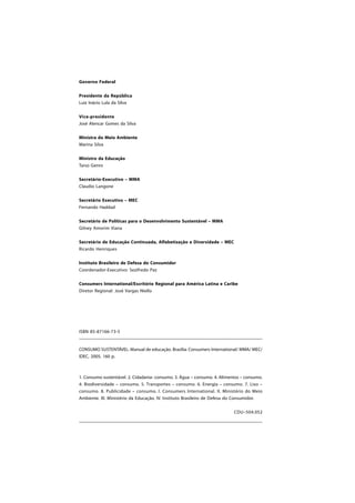 ISBN 85-87166-73-5
CONSUMO SUSTENTÁVEL: Manual de educação. Brasília: Consumers International/ MMA/ MEC/
IDEC, 2005. 160 p.
1. Consumo sustentável. 2. Cidadania- consumo. 3. Água – consumo. 4. Alimentos – consumo.
4. Biodiversidade – consumo. 5. Transportes – consumo. 6. Energia – consumo. 7. Lixo –
consumo. 8. Publicidade – consumo. I. Consumers International. II. Ministério do Meio
Ambiente. III. Ministério da Educação. IV. Instituto Brasileiro de Defesa do Consumidor.
CDU–504.052
Governo Federal
Presidente da República
Luiz Inácio Lula da Silva
Vice-presidente
José Alencar Gomes da Silva
Ministra do Meio Ambiente
Marina Silva
Ministro da Educação
Tarso Genro
Secretário-Executivo – MMA
Claudio Langone
Secretário Executivo – MEC
Fernando Haddad
Secretário de Políticas para o Desenvolvimento Sustentável – MMA
Gilney Amorim Viana
Secretário de Educação Continuada, Alfabetização e Diversidade – MEC
Ricardo Henriques
Instituto Brasileiro de Defesa do Consumidor
Coordenador-Executivo: Sezifredo Paz
Consumers International/Escritório Regional para América Latina e Caribe
Diretor Regional: José Vargas Niello
 