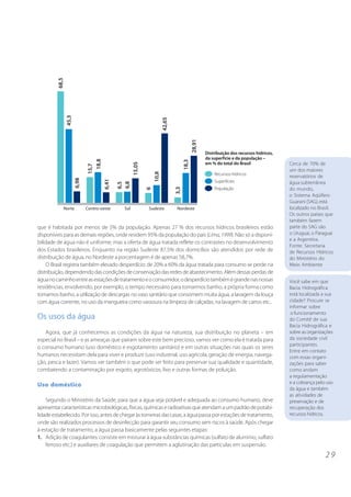 2 9
que é habitada por menos de 5% da população. Apenas 27 % dos recursos hídricos brasileiros estão
disponíveis para as demais regiões, onde residem 95% da população do país (Lima,1999). Não só a disponi-
bilidade de água não é uniforme, mas a oferta de água tratada reflete os contrastes no desenvolvimento
dos Estados brasileiros. Enquanto na região Sudeste 87,5% dos domicílios são atendidos por rede de
distribuição de água, no Nordeste a porcentagem é de apenas 58,7%.
O Brasil registra também elevado desperdício: de 20% a 60% da água tratada para consumo se perde na
distribuição,dependendodascondiçõesdeconservaçãodasredesdeabastecimento.Alémdessasperdasde
águanocaminhoentreasestaçõesdetratamentoeoconsumidor,odesperdíciotambémégrandenasnossas
residências, envolvendo, por exemplo, o tempo necessário para tomarmos banho, a própria forma como
tomamos banho, a utilização de descargas no vaso sanitário que consomem muita água, a lavagem da louça
com água corrente, no uso da mangueira como vassoura na limpeza de calçadas, na lavagem de carros etc..
Os usos da água
Agora, que já conhecemos as condições da água na natureza, sua distribuição no planeta – em
especial no Brasil – e as ameaças que pairam sobre este bem precioso, vamos ver como ela é tratada para
o consumo humano (uso doméstico e esgotamento sanitário) e em outras situações nas quais os seres
humanos necessitam dela para viver e produzir (uso industrial, uso agrícola, geração de energia, navega-
ção, pesca e lazer). Vamos ver também o que pode ser feito para preservar sua qualidade e quantidade,
combatendo a contaminação por esgoto, agrotóxicos, lixo e outras formas de poluição.
Uso doméstico
Segundo o Ministério da Saúde, para que a água seja potável e adequada ao consumo humano, deve
apresentarcaracterísticasmicrobiológicas,físicas,químicaseradioativasqueatendamaumpadrãodepotabi-
lidadeestabelecido.Porisso,antesdechegaràstorneirasdascasas,aáguapassaporestaçõesdetratamento,
onde são realizados processos de desinfecção para garantir seu consumo sem riscos à saúde. Após chegar
à estação de tratamento, a água passa basicamente pelas seguintes etapas:
1. Adição de coagulantes: consiste em misturar à água substâncias químicas (sulfato de alumínio, sulfato
ferroso etc.) e auxiliares de coagulação que permitem a aglutinação das partículas em suspensão.
Cerca de 70% de
um dos maiores
reservatórios de
água subterrânea
do mundo,
o Sistema Aqüífero
Guarani (SAG), está
localizado no Brasil.
Os outros países que
também fazem
parte do SAG são
o Uruguai, o Paraguai
e a Argentina.
Fonte: Secretaria
de Recursos Hídricos
do Ministério do
Meio Ambiente
Você sabe em que
Bacia Hidrográfica
está localizada a sua
cidade? Procure se
informar sobre
o funcionamento
do Comitê de sua
Bacia Hidrográfica e
sobre as organizações
da sociedade civil
participantes.
Entre em contato
com essas organi-
zações para saber
como andam
a regulamentação
e a cobrança pelo uso
da água e também
as atividades de
preservação e de
recuperação dos
recursos hídricos.
 