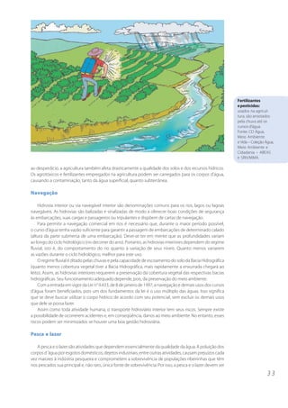 3 3
ao desperdício, a agricultura também afeta drasticamente a qualidade dos solos e dos recursos hídricos.
Os agrotóxicos e fertilizantes empregados na agricultura podem ser carregados para os corpos d’água,
causando a contaminação, tanto da água superficial, quanto subterrânea.
Navegação
Hidrovia interior ou via navegável interior são denominações comuns para os rios, lagos ou lagoas
navegáveis. As hidrovias são balizadas e sinalizadas de modo a oferecer boas condições de segurança
às embarcações, suas cargas e passageiros ou tripulantes e dispõem de cartas de navegação.
Para permitir a navegação comercial em rios é necessário que, durante o maior período possível,
o curso d’água tenha vazão suficiente para garantir a passagem de embarcações de determinado calado
(altura da parte submersa de uma embarcação). Deve-se ter em mente que as profundidades variam
ao longo do ciclo hidrológico (no decorrer do ano). Portanto, as hidrovias interiores dependem do regime
fluvial, isto é, do comportamento do rio quanto à variação de seus níveis. Quanto menos variarem
as vazões durante o ciclo hidrológico, melhor para este uso.
O regime fluvial é ditado pelas chuvas e pela capacidade de escoamento do solo da Bacia Hidrográfica
(quanto menos cobertura vegetal tiver a Bacia Hidrográfica, mais rapidamente a enxurrada chegará ao
leito). Assim, as hidrovias interiores requerem a preservação da cobertura vegetal das respectivas bacias
hidrográficas. Seu funcionamento adequado depende, pois, da preservação do meio ambiente.
Com a entrada em vigor da Lei n° 9.433, de 8 de janeiro de 1997, a navegação e demais usos dos cursos
d’água foram beneficiados, pois um dos fundamentos da lei é o uso múltiplo das águas. Isso significa
que se deve buscar utilizar o corpo hídrico de acordo com seu potencial, sem excluir os demais usos
que dele se possa fazer.
Assim como toda atividade humana, o transporte hidroviário interior tem seus riscos. Sempre existe
a possibilidade de ocorrerem acidentes e, em conseqüência, danos ao meio ambiente. No entanto, esses
riscos podem ser minimizados se houver uma boa gestão hidroviária.
Pesca e lazer
A pesca e o lazer são atividades que dependem essencialmente da qualidade da água. A poluição dos
corpos d´água por esgotos domésticos, dejetos industriais, entre outras atividades, causam prejuízos cada
vez maiores à indústria pesqueira e comprometem a sobrevivência de populações ribeirinhas que têm
nos pescados sua principal e, não raro, única fonte de sobrevivência. Por isso, a pesca e o lazer devem ser
Fertilizantes
epesticidas:
usados na agricul-
tura, são arrastados
pela chuva até os
cursos d’água.
Fonte: CD Água,
Meio Ambiente
e Vida – Coleção Água,
Meio Ambiente e
Cidadania – ABEAS
e SRH/MMA.
 