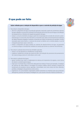 3 5
O que pode ser feito
Ações voltadas para a redução do desperdício e para o controle da poluição da água
1. Para reduzir o desperdício de água:
• diminuir o desperdício de água na produção agrícola e industrial, a partir do controle dos volumes
de água utilizados nos processos industriais, da introdução de técnicas de reuso de água e da utilização
de equipamentos e métodos de irrigação poupadores de água;
• reduzir o consumo doméstico de água a partir da incorporação do conceito de consumo susten-
tável de água no nosso dia-a dia. Para tanto, é necessário que cada um de nós promova mudanças
de hábitos (bastante arraigados e bastante conhecidos por todos), envolvendo, por exemplo, o tempo
necessário para tomar banho, o costume de escovar os dentes com a torneira aberta, o uso de
mangueira para lavar casas e carros etc..
• reduzir o desperdício de água tratada nos sistemas de abastecimento de água, recuperando
os sistemas antigos e introduzindo medidas de manejo que tornem os sistemas mais eficientes;
2. Para reduzir a poluição decorrente das atividades agrícolas:
• reduzir o uso de agrotóxicos e fertilizantes na agricultura;
• implantar medidas de controle de erosão de solos e de redução dos processos de assoreamento
de corpos de água, tanto em nível urbano como rural.
3. Para reduzir a poluição das águas:
• apoiar iniciativas que visem a implantação de sistemas de tratamento de esgotos, como forma
de reduzir a contaminação da água;
• exigir que o município faça o tratamento adequado dos resíduos. Propor, por exemplo, a instalação
de sistemas de coleta seletiva e reciclagem de resíduos sólidos; aterros sanitários, estações de
recebimento de produtos tóxicos agrícolas e domiciliares, tais como restos de tinta, solventes,
petróleo, embalagem de agrotóxicos, entre outros;
• organizar-se. Os consumidores organizados podem pressionar as empresas para que produzam
detergentes, produtos de limpeza, embalagens etc. que causem menores impactos ambientais.
 