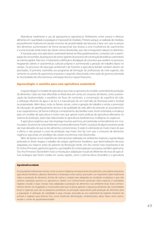 4 9
Agrobiodiversidade
As populações tradicionais e locais, como os povos indígenas, remanescentes de quilombos, pescadores artesanais,
agricultores familiares, caboclos ribeirinhos e sertanejos, entre outros, acumulam um importante saber tradicional
sobre a produção de alimentos, formas de cultivo e criação mais adaptadas às condições ecológicas, e que não
utilizam adubação química ou agrotóxicos. Detêm um conhecimento profundo sobre espécies e variedades
vegetais crioulas e raças crioulas mais adaptadas à produção de alimentos e ao ambiente local. Esses conheci-
mentos devem ser resgatados e conservados para que se possa garantir a segurança alimentar das comunidades
locais e regionais, pois são os pequenos produtores os principais responsáveis pela produção de alimentos para
a população. A utilização de variedades e raças crioulas, associada ao uso sustentável de espécies silvestres de
animais e vegetais para diversos fins, como medicinal, alimentação, condimentares, óleos, fibras, entre outros,
recebe o nome de agrobiodiversidade.
Abandonar totalmente o uso de agroquímicos (agrotóxicos, fertilizantes, entre outros) e oferecer
alimentos em quantidade à população é impossível de imediato. Primeiro porque, se realizada de imediato,
possivelmente implicaria em perdas enormes de produtividade das lavouras e faria com que os preços
dos alimentos aumentassem de forma excepcional. Isso levaria a uma insuficiência de suprimentos
e a uma exclusão ainda maior das classes menos favorecidas, que não conseguiriam adquirir os alimentos.
A transição para uma agricultura sustentável deverá ser feita gradativamente, contando com a partici-
paçãodoconsumidor,dapesquisaedeoutrosagentesdoprocessodeconstruçãodepolíticassustentáveis
ao sistema agrário. Para isso, é importante a definição e divulgação de conceitos que auxiliem no processo,
resgatando valores e características culturais próprias e aumentando a geração de trabalho digno no
campo. Os processos de educação ambiental e de fomento à agricultura familiar também devem ser
priorizados. O primeiro, estendido aos programas de formação de profissionais de nível superior, não
somente na carreira de agronomia, enquanto o segundo, direcionado como ação de governo orientada
às necessidades de infra-estrutura, orientação técnica e apoio financeiro.
Agroecologia: o caminho para uma agricultura sustentável
A agroecologia é o modelo de agricultura que mais se aproxima do modelo sustentável de produção
de alimentos. Cada vez mais difundida no Brasil, leva em conta um conjunto de fatores, como a preser-
vação da biodiversidade, o equilíbrio do fluxo de nutrientes, a conservação da superfície do solo,
a utilização eficiente da água e da luz e a manutenção de um nível alto de fitomassa total e residual
na propriedade. Além disso, inclui os fatores sociais, como a geração de trabalho e renda, a promoção
de educação, do aperfeiçoamento técnico e da qualidade de vida, além do estímulo ao associativismo
e ao cooperativismo, de forma a reforçar o enraizamento das famílias rurais. Assim entendida, a mudança
para um modelo de agricultura é muito mais que apenas inserir práticas de agricultura alternativa no
sistema de produção, sejam elas relacionadas às agriculturas biodinâmicas, ecológicas ou orgânicas.
A agricultura orgânica, que não emprega insumos químicos, já é praticada comercialmente em mui-
tos países. Do ponto de vista ambiental, é uma boa alternativa. Porém, os preços de alguns produtos ainda
são mais elevados do que os dos alimentos convencionais. A razão é a demanda ser muito maior do que
a oferta, e não porque o custo de produção seja maior. Isso faz com que o consumo de alimentos
orgânicos seja ainda um privilégio das classes econômicas mais favorecidas.
Além de basear-se em experiências internacionais realizadas em ambientes tropicais, a agroecologia
praticada no Brasil resgata o trabalho de antigos agrônomos brasileiros, que desenvolveram técnicas
adaptadas aos trópicos antes do advento da Revolução Verde. Um dos nomes mais importantes é do
Dr. Arthur Primavesi, agrônomo gaúcho, cujo trabalho foi continuado por sua esposa, também agrônoma,
Dra. Ana Primavesi. Ela também inclui a introdução e adaptação no país de diferentes técnicas de agricul-
tura ecológica que foram criadas em outras regiões, como a permacultura (Austrália) e a agricultura
 