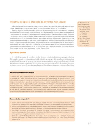 5 1
Iniciativas de apoio à produção de alimentos mais seguros
Além das técnicas já mencionadas ao longo desse capítulo, tais como a de elaboração dos programas
de MIP, por exemplo, outras recomendações e iniciativas também devem ser consideradas.
Muitos consumidores, por exemplo, começaram a consumir verduras e outros produtos cultivados
sem fertilizantes químicos nem agrotóxicos. Com isso, eles não apenas estão cuidando da própria saúde
como também incentivando a produção sustentável de alimentos e a preservação do meio ambiente.
Os consumidores, por meio de associações e cooperativas de consumo, podem ter um papel fundamental
no estímulo à produção sustentável em nível regional, fortalecendo os produtores agroecológicos que
vivem próximos ao mercado local de forma a reduzir a ação dos atravessadores e o desperdício de energia
provocado pelo transporte de alimentos por grandes distâncias. Sem negar a importância do comércio
internacional de comida, que possui a sua função específica para o bem-estar da humanidade, é preciso
garantir a segurança alimentar em escala local e regional, pois o direito ao alimento básico não deve ser
colocado em risco ao sabor dos conflitos e crises internacionais.
Agricultura familiar
A escala de produção da agricultura familiar favorece a implantação de sistemas agroecológicos.
Comoaadministraçãoeomanejodapropriedadeestãoacargodoproprietário,seelefororientadoeapoiado
pela política de governo de forma correta, os sistemas agroecológicos terão grande êxito, aumentando
a geração de empregos, a fixação do homem no campo, e promovendo a melhoria da renda dos pequenos
produtores, aumento do número de propriedades com diversificação de cultivos, entre outros benefícios.
O alto consumo de
carne não é susten-
tável no longo prazo:
• para obter 1 quilo
de carne de gado
se requer entre
6 e 9 quilos
de proteína
de forragem.
• para obter 1 quilo
de carne de frango
se necessita de 3
a 5 quilos de pro-
teína e forragem.
RecomendaçõesdaAgenda21
• Adotar práticas de manejo de solo que satisfaçam aos três princípios básicos de controle de erosão: evitar
o impacto das gotas de chuva, dificultar o escoamento superficial e facilitar a infiltração de água no solo;
• Instituir mecanismos políticos, legais, educacionais e científicos que assegurem programas de monitoramento
e controle de resíduos de agrotóxicos nos alimentos, inclusive importados, e no meio ambiente;
• Identificar e sistematizar um conjunto de pesquisas necessárias à transição para a agricultura sustentável,
contemplando aspectos relacionados ao manejo sustentável dos sistemas produtivos, entre os quais se inclui
a redução do uso de agrotóxicos e de outros poluentes;
• Estimular a capacitação dos profissionais de saúde que atuam na rede pública para a realização de pesquisas
regionais que levem a um adequado balanceamento da dieta da população rural, como forma de suprimir
a desnutrição.
Boa alimentação é sinônimo de saúde
O estilo de vida atual caracteriza-se por um padrão alimentar rico em alimentos industrializados, com excesso
de gordura, sal e açúcar e pelo sedentarismo. Atualmente, as principais causas de doenças e mortes estão
relacionadasàsdoençascrônicasnãotransmissíveiscomoobesidade,hipertensão,diabetes,doençascardiovasculares,
dislipidemias e até alguns tipos de câncer. Para incentivar e valorizar a produção e o consumo de alimentos
saudáveis como verduras, legumes e frutas, culturalmente referenciados e produzidos em nível local, o Conselho
Nacional de Segurança Alimentar e Nutricional (CONSEA) articula a Iniciativa Nacional de Incentivo ao Consumo
de Verduras, legumes e frutas. As políticas direcionadas à promoção da alimentação saudável devem contemplar
as duas faces da insegurança alimentar e nutricional: a desnutrição e a obesidade, além de estimular o desenvol-
vimento sustentável e a geração de renda para pequenos produtores e agricultores familiares.
 