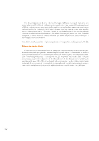 5 2
Uma das principais causas da fome e da má alimentação é a falta de emprego. O Brasil conta com
aproximadamente 6,5 milhões de estabelecimentos rurais familiares (que ocupam 25% da área cultivada)
e 500 mil estabelecimentos rurais patronais. Os estabelecimentos familiares superam as propriedades
patronais na oferta de 15 produtos: carnes (suína e de aves), ovos, leite, banana, tomate, feijão, algodão,
mandioca, batata, trigo, cacau, café, milho e laranja. A agricultura familiar só não atinge as mesmas
condições de oferta para o abastecimento de carne bovina, cana-de-açúcar, arroz e soja. Assim, o fomento
da agricultura familiar mostra-se uma das iniciativas que devem ser priorizadas pelo governo para a
transição para sistemas sustentáveis.
Fonte: Ehlers, E. Agricultura sustentável – origens e perspectivas de um novo paradigma. Guaíba: agropecuária, 199. 157p.
Sistema de plantio direto
O sistema de plantio direto é uma forma de manejo que conserva o solo e o equilíbrio da paisagem,
ao mesmo tempo em que garante o aumento da produtividade. Ele está fundamentado na ausência
do revolvimento do solo, em sua cobertura permanente com matéria orgânica e na rotação de culturas.
Com o sistema de plantio direto e a conseqüente redução das práticas mecanizadas sobre o solo, são
economizados anualmente no Brasil mais de 20 milhões de barris de óleo diesel. O sistema também evita
a perda anual de quase 100 milhões de toneladas de solo por erosão. Mas é fundamental que o sistema seja
implantado de forma correta. Se incorporado de forma isolada, pode levar à formação de canais preferen-
ciais no solo, que facilitam o escoamento de adubos químicos e agrotóxicos para o lençol freático.
 