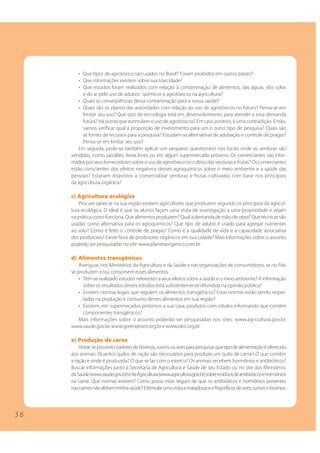 5 6
• Que tipos de agrotóxico são usados no Brasil? Foram proibidos em outros países?
• Que informações existem sobre sua toxicidade?
• Que estudos foram realizados com relação à contaminação de alimentos, das águas, dos solos
e do ar pelo uso de adubos químicos e agrotóxicos na agricultura?
• Quais as conseqüências dessa contaminação para a nossa saúde?
• Quais são os planos das autoridades com relação ao uso de agrotóxicos no futuro? Pensa-se em
limitar seu uso? Que tipo de tecnologia está em desenvolvimento para atender a essa demanda
futura? Há outras que estimulam o uso de agrotóxicos? Em caso positivo, é uma contradição. Então,
vamos verificar qual a proporção de investimento para um e outro tipo de pesquisa? Quais são
as fontes de recursos para a pesquisa? Estudam-se alternativas de adubação e controle de pragas?
Pensa-se em limitar seu uso?
Em seguida, pode-se também aplicar um pequeno questionário nos locais onde as verduras são
vendidas, como sacolões, feiras livres ou em algum supermercado próximo. Os comerciantes são infor-
madospor seusfornecedores sobre o uso de agrotóxico no cultivo das verduras e frutas? Os comerciantes
estão conscientes dos efeitos negativos desses agroquímicos sobre o meio ambiente e a saúde das
pessoas? Estariam dispostos a comercializar verduras e frutas cultivadas com base nos princípios
da agricultura orgânica?
c) Agricultura ecológica
Procure saber se na sua região existem agricultores que produzem segundo os princípios da agricul-
tura ecológica. O ideal é que os alunos façam uma visita de investigação a uma propriedade e vejam
na prática como funciona. Que alimentos produzem? Qual a demanda de mão-de-obra? Que técnicas são
usadas como alternativa para os agroquímicos? Que tipo de adubo é usado para agregar nutrientes
ao solo? Como é feito o controle de pragas? Como é a qualidade de vida e a capacidade associativa
dos produtores? Existe feira de produtores orgânicos em sua cidade? Mais informações sobre o assunto
poderão ser pesquisadas no site: www.planetaorganico.com.br.
d) Alimentos transgênicos
Averiguar, nos Ministérios da Agricultura e da Saúde e nas organizações de consumidores, se no País
se produzem e/ou consomem esses alimentos.
• Têm-se realizado estudos referentes a seus efeitos sobre a saúde e o meio ambiente? A informação
sobre os resultados destes estudos está suficientemente difundida na opinião pública?
• Existem normas legais que regulem os alimentos transgênicos? Estas normas estão sendo respei-
tadas na produção e consumo destes alimentos em sua região?
• Existem, em supermecados próximos a sua casa, produtos com rótulos informando que contém
componentes transgênicos?
Mais informações sobre o assunto poderão ser pesquisadas nos sites: www.agricultura.gov.br,
www.saude.gov.br, www.greenpeace.org.br e www.idec.org.br.
e) Produção de carne
Visitar,sepossível,criadoresdebovinos,suínosouavesparapesquisarquetipodealimentaçãoéoferecido
aos animais. Quantos quilos de ração são necessários para produzir um quilo de carne? O que contém
a ração e onde é produzida? O que se faz com o esterco? Os animais recebem hormônios e antibióticos?
Buscar informações junto à Secretaria de Agricultura e Saúde de seu Estado ou no site dos Ministérios
daSaúde(www.saude.gov.br)edaAgricultura(www.agricultura.gov.br)sobreresíduosdeantibióticosehormônios
na carne. Que normas existem? Como posso estar seguro de que os antibióticos e hormônios presentes
nascarnesnãoafetamminhasaúde?Estimularumavisitaamatadourosefrigoríficosdeaves,suínosebovinos.
5 6
 