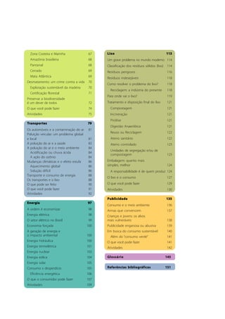 Lixo 113
Um grave problema no mundo moderno 114
Classificação dos resíduos sólidos (lixo) 114
Resíduos perigosos 116
Resíduos indesejáveis 118
Como resolver o problema do lixo? 118
Reciclagem: a indústria do presente 118
Para onde vai o lixo? 119
Tratamento e disposição final do lixo 121
Compostagem 121
Incineração 121
Pirólise 121
Digestão Anaeróbica 121
Reuso ou Reciclagem 122
Aterro sanitário 122
Aterro controlado 123
Unidades de segregação e/ou de
compostagem 123
Embalagem: quanto mais
simples, melhor 124
A responsabilidade é de quem produz 124
O lixo e o consumo 127
O que você pode fazer 129
Atividades 130
Publicidade 135
Consumo e o meio ambiente 136
Armas que convencem 137
Crianças e jovens: os alvos
mais vulneráveis 138
Publicidade enganosa ou abusiva 139
Em busca do consumo sustentável 140
Além do “consumo verde” 141
O que você pode fazer 141
Atividades 142
Glossário 145
Referências bibliográficas 151
Zona Costeira e Marinha 67
Amazônia brasileira 68
Pantanal 68
Cerrado 69
Mata Atlântica 69
Desmatamento: um crime contra a vida 70
Exploração sustentável da madeira 70
Certificação florestal 71
Preservar a biodiversidade
é um dever de todos 72
O que você pode fazer 74
Atividades 75
Transportes 79
Os automóveis e a contaminação do ar 81
Poluição veicular: um problema global
e local 81
A poluição do ar e a saúde 83
A poluição do ar e o meio ambiente 84
Acidificação ou chuva ácida 84
A ação do ozônio 84
Mudanças climáticas e o efeito estufa 86
Aquecimento global 86
Solução difícil 86
Transporte e consumo de energia 88
Os transportes e o lixo 88
O que pode ser feito 90
O que você pode fazer 91
Atividades 92
Energia 97
A ordem é economizar 98
Energia elétrica 98
O setor elétrico no Brasil 99
Economia forçada 100
A geração de energia e
o impacto ambiental 100
Energia hidráulica 100
Energia termelétrica 101
Energia nuclear 103
Energia eólica 104
Energia solar 105
Consumo x desperdício 105
Eficiência energética 106
O que o consumidor pode fazer 107
Atividades 109
 
