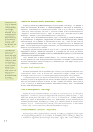 6 2
As florestas e outras
formas de vegetação
produzem bens
e serviços ambientais
essenciais para
a conservação da
diversidade de vida,
manutenção dos rios,
lagos e depósitos
deágua,conservação
do solo, contenção
da erosão e regula-
rização do clima,
além de proporcionar
recreação e lazer.
Estabilidade do regime hídrico e amenização climática
A vegetação exerce um papel fundamental para a estabilidade dos fluxos de água e da temperatura
entre a terra e a atmosfera. A influência da cobertura vegetal para a manutenção da estabilidade da
temperatura fica evidente quando observamos os desertos, onde faz muito calor de dia e muito frio
à noite. Outro exemplo típico é o que ocorre na Amazônia. Nas áreas onde a floresta está preservada,
a temperatura ambiente varia muito pouco entre o dia e a noite (1,5 a 2 graus Celsius) mas, nas áreas
desmatadas, a temperatura pode variar bastante (cerca de 10 graus Celsius).
A vegetação influi na estabilidade da vazão dos rios, lagos e na manutenção do nível de reservatórios
de água subterrânea. As margens dos rios geralmente são cobertas por uma vegetação densa, formada
por árvores nativas típicas, chamada de mata de galeria ou mata ciliar. O nome ciliar tem a ver com
a função que essa vegetação exerce. Assim como os cílios protegem nossos olhos da poeira e outros
detritos, as matas ciliares também protegem os rios da poluição e do assoreamento e fornecem frutos que
alimentam os animais aquáticos e terrestres.
A vegetação também diminui o impacto da chuva no solo e a formação de enxurradas, dando mais
tempo para sua absorção e alimentação das reservas de água subterrânea. Nas cidades, por exemplo,
a impermeabilidade do solo, grande parte coberto por cimento e asfalto, é a principal causa das enxurradas
que têm provocado grandes enchentes.
Em sua atividade diária, as plantas absorvem água do solo e das chuvas, liberando-a sob a forma
de vapor, através de suas folhas. Ao atingir a atmosfera, esse vapor se concentra e se condensa, formando
as nuvens, que atenuam os efeitos dos raios do sol e produzem chuva. Assim, a água retorna ao solo,
mantendo sua umidade e fertilidade.
Funções socioeconômicas
A biodiversidade também tem um importante papel econômico, pois os produtos da flora e da fauna
constituem uma imensa riqueza de recursos que a humanidade utiliza para sustentar um sistema
de produção cada vez mais sofisticado capaz de gerar emprego e renda para as populações locais.
Quase todos os produtos que utilizamos cotidianamente, à exceção dos minérios e derivados
de petróleo, são produtos de origem vegetal ou animal e constituem o acervo da biodiversidade do planeta.
Nesse conjunto incluem-se a madeira das árvores, os frutos, a carne e outros alimentos, óleos e essências
(usados na fabricação de alimentos e cosméticos), medicamentos, borracha, fibras e uma infinidade
de outros bens úteis para o homem.
Fonte de novos produtos e de energia
A riqueza de espécies existentes na natureza, muitas das quais ainda desconhecidas pela ciência, é um
dos potenciais econômicos que países com megadiversidade como o Brasil, a Índia, a Indonésia, o Congo,
entre outros, devem utilizar cada vez mais, agora e no futuro. Muitas substâncias e produtos podem ser
desenvolvidos a partir da flora e da fauna, como novos medicamentos, essências e aromáticos para
cosméticos, novos alimentos, óleos e fibras, que podem apoiar o desenvolvimento de um novo modelo
energético, no qual a biomassa de álcoois, óleos e gases combustíveis derivados da flora venham
a substituir fontes não renováveis, como os derivados de petróleo (ver Energia).
Sustentabilidade na agricultura e na pecuária
Apesar da riqueza da biodiversidade na Terra, a sociedade atual utiliza poucas espécies animais, vegetais
e de microrganismos para satisfazer suas necessidades de alimentação, vestuário e medicação, entre outras.
As espécies mais largamente utilizadas na agricultura, como o trigo, o milho, o arroz, o feijão, a soja,
A vegetação típica
das áreas costeiras,
os manguezais,
também tem função
protetora. Ela reduz
o impacto das ondas
sobre o litoral, assim
como é criadouro
para muitos animais.
Quando essa vege-
tação é retirada,
as ondas provocam
erosão, fazendo com
que o mar avance
sobre as faixas
de terra e a produção
de pescados
fica prejudicada.
 