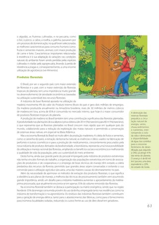 6 3
o algodão, as fruteiras cultivadas, e na pecuária, como
o boi, o porco, a cabra, a ovelha, a galinha, passaram por
umprocessodedomesticação,noqualforamselecionadas
as melhores características para consumo humano como:
frutas e sementes maiores, animais com maior produção
de carne e leite. Características importantes relacionadas
à resistência e à sua adaptação às variações nas condições
naturais do ambiente foram sendo perdidas pelas espécies
cultivadas e criadas pela agropecuária, levando à perda de
resistência a pragas e, conseqüentemente, a uma enorme
utilização de agrotóxicos (ver Alimentos).
Produtos florestais
O Brasil, por ser o segundo país com maior extensão
de florestas e o país com a maior extensão de florestas
tropicais do planeta, tem uma importância muito grande
no desenvolvimento de atividades econômicas baseadas
na utilização sustentável dos recursos florestais.
A indústria de base florestal apoiada na utilização da
madeira movimenta 4% do valor do Produto Interno Bruto do país e gera dois milhões de empregos.
Da madeira produzida anualmente na Amazônia brasileira, mais de 30 milhões de metros cúbicos
de madeira em tora, acima de 85% é consumida no mercado interno, que hoje é o maior consumidor
de produtos florestais tropicais do planeta.
A produção de madeira no Brasil também tem uma contribuição significativa das florestas plantadas.
Aprodutividadenasplantaçõesdeeucaliptosepinusdobrou(de20 m3
/hectare/anopara40 m3
/hectare/ano),
o que representa que as florestas plantadas no Brasil crescem mais rápido que em qualquer país do
mundo, colaborando para a redução da exploração das matas naturais e permitindo a conservação
de extensas áreas nativas, em especial na Mata Atlântica.
Mas a economia florestal do Brasil vai muito além da produção madeireira. A coleta de frutos e sementes,
como a castanha-do-pará, a extração da borracha natural, as essências e óleos usados na fabricação de
perfumes e outros cosméticos e para a produção de medicamentos, crescentemente procurados pela
nova indústria de produtos derivados da biodiversidade, a bioindústria, representa uma nova possibilidade
da utilização e manejo racional das florestas, ampliando os benefícios sociais e econômicos e melhorando
a qualidade de vida da população, pelo uso sustentável do meio ambiente.
Desta forma, ainda que grande parte do pessoal empregado pela indústria de produtos extrativistas
não tenha vínculos formais de trabalho, a organização das populações extrativistas em torno de associa-
ções de produtores e de cooperativas e o emprego de boas técnicas de manejo têm evitado a coleta
predatória dos recursos da floresta, permitido que grandes áreas sejam conservadas e evitando a sua
conversão para a utilização agrícola e pecuária, uma das maiores causas do desmatamento no país.
Além da necessidade de aprimorar os métodos de extração dos produtos florestais, o que significa
a obediência aos planos de manejo, a melhoria das técnicas de processamento também vem assumindo
grande importância, sendo um desafio para a indústria madeireira aumentar o aproveitamento da matéria-
prima processada, que atualmente encontra-se em apenas 35% do volume removido das florestas.
Na economia florestal também se destaca a participação na matriz energética, sendo que na região
Nordeste 35% da energia consumida provém do uso da lenha, empregada tanto nas residências como na
indústria de transformação e na agroindústria. Os resíduos das indústrias florestais também contribuem
para a geração de energia elétrica, tanto para o abastecimento das fábricas, como para o fornecimento
para inúmeras localidades isoladas, reduzindo os custos frente ao uso de óleo diesel em geradores.
A destruição das
reservas florestais
prejudica a circu-
lação natural de
energia, vento,
chuva, sedimentos
e nutrientes, inter-
rompendo o ciclo
da vida e diminuindo
a disponibilidade
de água. Isso contribui
para o crescente
fenômeno de deser-
tificação, que, segundo
a ONU, já atinge 41%
das terras do planeta.
O avanço é de 60 mil
km2
porano, uma área
equivalente a 20%
do estado de Goiás.
 