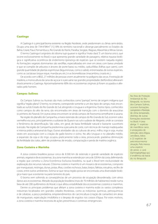 6 7
Caatinga
A Caatinga é o principal bioma existente na Região Nordeste, onde predominam os climas semi-áridos.
Ocupa uma área de 734.478Km² (12,18% do território nacional) e abrange parcialmente os Estados da
Bahia, Ceará, Piauí, Pernambuco, Rio Grande do Norte, Paraíba, Sergipe, Alagoas, Maranhão e Minas Gerais.
O termo Caatinga é originário do idioma tupi-guarani e significa“mata clara”. É um bioma único, que
ocorre exclusivamente no Brasil, e que apresenta grande variedade de paisagens, relativa riqueza bioló-
gica e significativa ocorrência de endemismo (presença de espécies que só existem naquela região).
As formações vegetais dominantes são xerófilas, especializadas em viver em áreas com baixa umidade
e que se compõe de arbustos e árvores de porte baixo ou médio, caducifólias (folhas que caem), com
grande quantidade de plantas espinhosas (leguminosas, como o sabiá), entremeadas de outras espécies,
como as cactáceas (xique-xique, mandacaru etc.) e as bromeliáceas (macambira, croatá etc.).
De acordo com o IBGE, 27 milhões de pessoas vivem atualmente no polígono das secas. A extração de
madeira, a monocultura da cana-de-açúcar e a pecuária nas grandes propriedades (latifúndios) alteraram
drasticamente a Caatinga. Aproximadamente 80% dos ecossistemas originais já foram ocupados e alte-
rados pelo homem.
Campos Sulinos
Os Campos Sulinos ou Austrais são mais conhecidos como “pampa”, termo de origem indígena que
significa“região plana”. O termo, no entanto, corresponde somente a um dos tipos de campo, mais encon-
trado ao sul do Estado do Rio Grande do Sul, atingindo o Uruguai e a Argentina. Outros tipos, conhecidos
como campos do alto da serra, são encontrados em áreas de transição com o domínio de araucárias
(o pinheiro do Paraná). Em outras áreas encontram-se ainda campos de fisionomia semelhante à savana.
Na região do planalto de Campanha, a maior extensão de campos do Rio Grande do Sul, ocorrem solos
vermelho-escuros, principalmente a sudoeste de Quaraí e ao sul e sudeste de Alegrete, onde se constata
o fenômeno da desertificação. São solos, em geral, de baixa fertilidade natural e bastante suscetíveis
à erosão. Na região de Campanha predomina a pecuária de corte, com técnicas de manejo inadequadas
e intensa prática artesanal do fogo. Outras atividades são as culturas de arroz, milho, trigo e soja, muitas
vezes em associação com a criação de gado bovino e ovino. No alto Uruguai e no planalto médio,
a expansão da soja e do trigo ocupou praticamente toda a área, provocando gradativa diminuição
da fertilidade dos solos, além de problemas de erosão, compactação e perda de matéria orgânica.
Zona Costeira e Marinha
A zona costeira brasileira possui cerca de 8.500 km de extensão e grande variedade de espécies
animais,vegetaisedeecossistemas.Jáazonamarinhaseestendeporcercade320Kmdacosta,delimitando
a região que constitui a Zona Econômica Exclusiva brasileira, na qual o Brasil tem exclusividade da
exploração dos recursos naturais. O bioma costeiro e marinho é um mosaico de ecossistemas, composto
por manguezais, restingas, dunas, praias, ilhas, costões rochosos, baías, brejos, falésias, estuários, recifes de
corais, entre outros ambientes. Estima-se que nessa região possa ser encontrada uma diversidade bioló-
gica maior que a existente na parte terrestre do país.
O bioma vem sofrendo as conseqüências de um processo de ocupação desordenada, com sérios
danos aos ecossistemas. Metade da população brasileira (mais de 70 milhões de habitantes) reside numa
faixa de até 200 quilômetros do litoral, o que afeta a estabilidade dos ecossistemas costeiros e marinhos.
Dentre os principais problemas que afetam a zona costeira e marinha estão os vastos complexos
industriais localizados em grandes cidades litorâneas, como as indústrias químicas, petroquímicas
e de celulose, a pesca predatória, empreendimentos de carcinicultura (criação de camarões) em áreas
de manguezais, especulação imobiliária e o despejo de esgotos nos corpos d’água. Por estes motivos,
a zona costeira e marinha necessita de ações preventivas e corretivas emergenciais.
Na Área de Proteção
Ambiental do Rio
Ibirapuitã, no bioma
dos Campos Sulinos,
ocorrem formações
campestres e florestais
de clima temperado,
distintas de outras
formações existentes
no Brasil. A área
abriga 11 espécies
de mamíferos raros
e ameaçados de
extinção, ratos d’água,
cervídeos, lobos
e 22 espécies de
avesnessa mesma
situação. Pelo menos
uma espécie
de peixe, o cará
(Gymnogeophagussp.),
é endêmica da bacia
do rio Ibirapuitã.
 