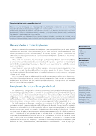 8 1
Os automóveis e a contaminação do ar
Os veículos automotores constituem mundialmente a principal fonte de poluição do ar nas grandes
regiões urbanas. Há outras fontes de contaminação, tais como indústrias, centrais termelétricas e de
incineração de resíduos, mas o aumento da frota de veículos movidos a gasolina e óleo diesel nas
últimas décadas fez da poluição veicular o principal responsável pela má qualidade do ar que respi-
ramos nas cidades.
Muita gente não se dá conta, mas toda vez que ligamos o motor do carro estamos lançando no
ar uma enorme quantidade de substâncias tóxicas. Quando a gasolina é queimada no motor, origina
a emissão de vários gases e partículas que se dispersam no ar, causando danos à saúde das pessoas
e ao meio ambiente.
As partículas em suspensão podem ainda se agregar a outras substâncias tóxicas, como metais
pesados (por exemplo chumbo e cádmio). Com isso, existe o grande risco de ocorrer efeitos sinérgicos,
isto é, que substâncias não muito perigosas em estado isolado tornem-se extremamente nocivas ao
misturar-se com outras.
Com o emprego de novas tecnologias na fabricação de automóveis e no melhoramento dos combus-
tíveis, foi possível reduzir bastante as emissões dos motores a gasolina. Essas soluções, no entanto, não
atingem a raiz do problema, pois nos mantêm dependentes de uma fonte de energia não renovável
e nociva à saúde e ao meio ambiente.
Poluição veicular: um problema global e local
Em todo o mundo, as megacidades com mais de 10 milhões de habitantes enfrentam sérios proble-
mas causados pela poluição veicular. Ao contrário do que se poderia supor, a poluição não é mais grave
nos países mais ricos e desenvolvidos. Atualmente, grandes metrópoles como Paris, Nova York, Londres
e Tóquio são menos poluídas do que muitas cidades de países em desenvolvimento, como a Cidade
do México, Buenos Aires e São Paulo. Nesse ranking, os países pobres levam desvantagem, pois carecem
de investimentos em transporte coletivo e outras medidas capazes de melhorar a qualidade do ar.
No Brasil, os paulistanos são os que mais sofrem com a poluição do ar. São Paulo tem sido apontada
como a quinta cidade mais poluída do planeta. Em 2003, segundo dados da Companhia deTecnologia de
Saneamento Ambiental (Cetesb), órgão responsável pelo monitoramento da qualidade do ar no Estado,
a região metropolitana possuía uma frota de 7,5 milhões de veículos e cerca de 2 mil indústrias. Estima-se
que essas fontes de poluição são responsáveis pelas emissões para a atmosfera de: 1,8 milhões de t/ano
de CO, 415mil t/ano de HC, 409 mil t/ano de NOx, 67 mil t/ano de MP e 37 mil t/ano de SOx. Desses totais,
os veículos são responsáveis por 98% das emissões de CO, 97% de HC, 97% de NOx, 52% de MP e 55%
de SOx. Da frota que circula na região metropolitana de São Paulo, 5,8% dos veículos são movidos a óleo
diesel(cercade400milveículos,entreônibus,caminhõesecaminhonetes)edespejamanualmente12,4mil
toneladas de fumaça preta na atmosfera, colocando em risco o meio ambiente e a saúde da população.
Os combustíveis
derivados do petró-
leo são recursos não
renováveis, e, cedo
ou tarde, vão acabar.
Quandosãoqueimados,
produzem gases que
contaminam o ar,
causandodanosaomeio
ambiente e à saúde.
Fontes energéticas renováveis e não renováveis
Todas as máquinas térmicas, seja uma máquina grande em uma indústria, um automóvel ou uma motocicleta,
necessitam de combustível como fonte energética para poder funcionar.
Existem fontes energéticas de dois tipos: as renováveis e as não renováveis. A energia se chama renovável quando
é permanente e contínua – como a solar, a eólica e a hidráulica – ou quando pode se renovar – como a da biomassa
(por exemplo, a lenha, o bagaço de cana e o álcool).
As fontes de energia não renováveis, como o petróleo, o carvão mineral e o gás natural, ao contrário, não se
regeneram. Essas reservas, que levaram milhões de anos para se formar, um dia se esgotarão. (VejaocapítuloEnergia)
Recursos naturais
renováveisouperenes
• sol
• biomassa
• vento
• água
Recursos naturais
nãorenováveis
• carvão mineral
• petróleo
• gás natural
 