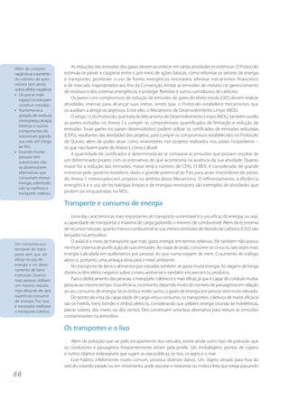 8 8
As reduções das emissões dos gases devem acontecer em várias atividades econômicas. O Protocolo
estimula os países a cooperar entre si por meio de ações básicas, como reformar os setores de energia
e transportes; promover o uso de fontes energéticas renováveis; eliminar mecanismos financeiros
e de mercado inapropriados aos fins da Convenção; limitar as emissões de metano no gerenciamento
de resíduos e dos sistemas energéticos; e proteger florestas e outros sumidouros de carbono.
Os países com compromisso de redução de emissões de gases do efeito estufa (GEE) devem realizar
atividades internas para alcançar suas metas, sendo que, o Protocolo estabelece mecanismos que
os auxiliam a atingir os objetivos. Entre eles, o Mecanismo de Desenvolvimento Limpo (MDL).
O artigo 12 do Protocolo, que trata do Mecanismo de Desenvolvimento Limpo (MDL), também auxilia
as partes incluídas no Anexo I a cumprir os compromissos quantificados de limitação e redução de
emissões. Essas partes (os países desenvolvidos) podem utilizar os certificados de emissões reduzidas
(CER’s), resultantes das atividades dos projetos, para cumprir os compromissos estabelecidos no Protocolo
de Quioto, além de poder atuar como investidores nos projetos realizados nos países hospedeiros –
os que não fazem parte do Anexo I, como o Brasil.
A quantidade de certificados é determinada ao se comparar as emissões que possam resultar de
um determinado projeto com as estimativas do que aconteceria na ausência da sua atividade. Quanto
maior for a redução das emissões, maior será o número de CERs. O MDL é considerado de grande
interesse pelo governo brasileiro, dado o grande potencial do País para atrair investidores de países
do Anexo 1 interessados em projetos no âmbito desse Mecanismo. O reflorestamento, a eficiência
energética e o uso de tecnologias limpas e de energias renováveis são exemplos de atividades que
podem ser enquadradas no MDL.
Transporte e consumo de energia
Uma das características mais importantes do transporte sustentável é o uso eficaz da energia, ou seja,
a capacidade de transportar o máximo de carga gastando o mínimo de combustível. Além da economia
de recursos naturais, quanto menos combustível se usa, menos emissões de dióxido de carbono (CO2) são
lançadas na atmosfera.
O avião é o meio de transporte que mais gasta energia, em termos relativos. Ele também não possui
nenhum sistema de purificação de suas emissões. Ao viajar de avião, consome-se cinco ou seis vezes mais
energia (calculada em quilômetros por pessoa) do que numa viagem de trem. O aumento do tráfego
aéreo é, portanto, uma ameaça séria para o meio ambiente.
No transporte de bens e alimentos por estradas também se gasta muita energia. As viagens de longa
distância têm efeito negativo sobre o meio ambiente e também encarecem os produtos.
Para o deslocamento das pessoas, o transporte coletivo é o mais eficaz, já que é capaz de conduzir muitas
pessoasao mesmo tempo. Essa eficácia, no entanto, depende muito do número de passageiros em relação
ao seu consumo de energia. Se os ônibus estão vazios, o gasto de energia por pessoa será muito elevado.
Do ponto de vista da capacidade de carga versus consumo, os transportes coletivos de maior eficácia
são os metrôs, trens, bondes e ônibus elétricos, considerando que utilizem energia oriunda de hidrelétricas,
placas solares, das marés ou dos ventos. Eles constituem uma boa alternativa para reduzir as emissões
contaminantes na atmosfera.
Os transportes e o lixo
Além da poluição que sai pelo escapamento dos veículos, existe ainda outro tipo de poluição que
os condutores e passageiros freqüentemente atiram pela janela. São embalagens, pontas de cigarro
e outros objetos indesejáveis que sujam as vias públicas, os rios, os lagos e o mar.
Esse hábito, infelizmente muito comum, provoca diversos danos. Um objeto atirado para fora do
veículo, estando parado ou em movimento, pode assustar o motorista ou motociclista que esteja passando
Além da contami-
naçãodoar,oaumento
do número de auto-
móveis tem ainda
outros efeitos negativos:
• Ocupa-se mais
espaço no solo para
construir estradas;
• Aumenta-se a
geração de resíduos,
comopneus,carcaças,
baterias e outros
componentes do
automóvel, quando
sua vida útil chega
ao fim;
• Quando muitas
pessoas têm
automóveis, não
se desenvolvem
alternativas que
consumam menos
energia; sobretudo,
não se melhora o
transporte coletivo.
Um consumo sus-
tentável de trans-
porte tem que ser
eficaz no uso de
energia e no deslo-
camento de bens
e pessoas. Quanto
mais pessoas utilizam
um mesmo veículo,
mais eficiente ele será
quanto ao consumo
de energia. Por isso,
é necessário melhorar
o transporte coletivo.
 