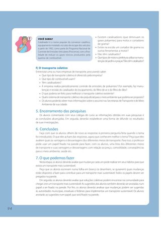 9 4
• Existem catalisadores (que diminuam os
gases poluentes) para motos e cortadores
de grama?
• Existe na escola um cortador de grama ou
outras ferramentas a motor?
• Elas têm catalisador?
• Quetiposdemotoraprefeiturautilizanamanu-
tençãodejardinsepraças?Elestêmcatalisador?
f) O transporte coletivo
Entrevistar uma ou mais empresas de transporte, procurando saber:
• Que tipo de transporte coletivo é oferecido pela empresa?
• Que tipo de combustível usam?
• Têm catalisadores?
• A empresa realiza periodicamente controle de emissões de poluentes? Por exemplo, faz manu-
tenção e revisão do catalisador do escapamento, do filtro de ar e do filtro de óleo?
• O que poderia ser feito para melhorar o transporte coletivo existente?
• Qualosistemadetransportecoletivonãoprejudicialparaomeioambientequepoderiaserproposto?
• Os alunos poderão obter mais informações sobre o assunto nas Secretarias deTransporte e do Meio
Ambiente de sua cidade.
5. Encerramento das pesquisas
Os alunos comentarão com seus colegas de curso as informações obtidas em suas pesquisas e
as conclusões alcançadas. Em seguida, deverão estabelecer uma forma de difundir os resultados
de suas investigações.
6. Conclusões
Faça com que os alunos olhem de novo as respostas à primeira pergunta feita quando o tema
foi introduzido. O que eles acham das respostas, agora que conhecem melhor o tema? Peça que eles
avaliem quais as vantagens e desvantagens dos diferentes meios de transporte. Para isso, o professor
pode usar um papel fixado na parede para fazer, com os alunos, uma lista dos diferentes meios
de transporte e suas vantagens e desvantagens com relação ao preço, comodidade, conseqüências
para o meio ambiente, saúde etc.
7. O que podemos fazer
Nesta etapa, os alunos deverão avaliar que mudanças cada um pode realizar em seus hábitos para que
exista um transporte mais sustentável.
Peça que os alunos escrevam numa folha em branco (e desenhem, se quiserem) quais mudanças
estão dispostos a fazer para contribuir para um transporte mais sustentável. Todos os papéis devem ser
pregados na parede.
Em seguida, os alunos deverão avaliar que soluções coletivas podem encontrar na comunidade para
chegar a ter um transporte mais sustentável. As sugestões dos alunos também deverão ser anotadas num
papel a ser fixado na parede. Por fim, os alunos deverão analisar que mudanças podem ser sugeridas
às autoridades municipais, estaduais e federais para implementar um transporte sustentável. Os alunos
anotarão as sugestões num papel, que será fixado na parede.
VOCÊ SABIA?
Catalisador é o nome popular do conversor catalítico,
equipamento instalado no tubo de escape dos veículos
a partir de 1992, como parte do Programa Nacional de
Controle de Emissões Veiculares (Proconve), com a fina-
lidade de reduzir os gases tóxicos produzidos pela
queima de combustível.
9 4
 