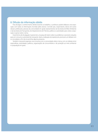 9 5
8. Difusão da informação obtida
Para divulgar o conhecimento obtido durante os trabalhos, o professor poderá elaborar uma expo-
sição com todas as informações reunidas pelos alunos. Convide pais, responsáveis, alunos de outras
classes, professores, pessoas da comunidade em geral, representantes da Secretaria de Meio Ambiente
e da Secretaria de Transportes, do Departamento de Trânsito, políticos e autoridades para visitar a expo-
sição e opinar sobre o tema.
Outra forma de divulgação é apresentar uma peça de teatro sobre os problemas e possíveis soluções
para um consumo sustentável de transporte. Após a realização do espetáculo, promover um debate com
os convidados a fim de encaminhar alguma proposta.
Também é possível organizar uma conversa com a comunidade sobre o tema, com um debate entre
especialistas, autoridades, políticos, organizações de consumidores e de proteção ao meio ambiente
e a população em geral.
9 5
 