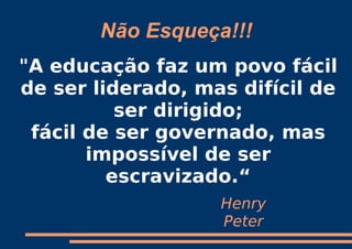 Não Esqueça!!!
"A educação faz um povo fácil
de ser liderado, mas difícil de
          ser dirigido;
 fácil de ser governado, mas
       impossível de ser
         escravizado.“
                   Henry
                   Peter
 