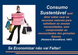 Consumo
                 Sustentável quer
                    dizer saber usar os
                  recursos naturais para
                   satisfazer as nossas
                    necessidades, sem
                     comprometer as
                necessidades das gerações
                          futuras.
                  (Relatório Brundtland, 1987)


Se Economizar não vai Faltar!
 
