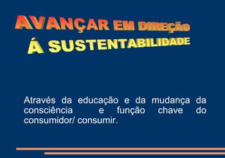 Através da educação e da mudança da
consciência     e função chave do
consumidor/ consumir.
 