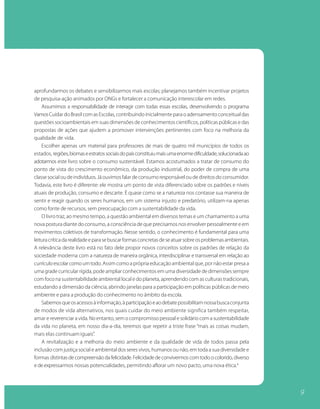 aprofundarmos os debates e sensibilizarmos mais escolas; planejamos também incentivar projetos
de pesquisa-ação animados por ONGs e fortalecer a comunicação interescolar em redes.
    Assumimos a responsabilidade de interagir com todas essas escolas, desenvolvendo o programa
Vamos Cuidar do Brasil com as Escolas, contribuindo inicialmente para o adensamento conceitual das
questões socioambientais em suas dimensões de conhecimentos científicos, políticas públicas e das
propostas de ações que ajudem a promover intervenções pertinentes com foco na melhoria da
qualidade de vida.
    Escolher apenas um material para professores de mais de quatro mil municípios de todos os
estados, regiões, biomas e estratos sociais do país constituiu mais uma enorme dificuldade, solucionada ao
adotarmos este livro sobre o consumo sustentável. Estamos acostumados a tratar de consumo do
ponto de vista do crescimento econômico, da produção industrial, do poder de compra de uma
classe social ou de indivíduos. Já ouvimos falar de consumo responsável ou de direitos do consumidor.
Todavia, este livro é diferente: ele mostra um ponto de vista diferenciado sobre os padrões e níveis
atuais de produção, consumo e descarte. É quase como se a natureza nos contasse sua maneira de
sentir e reagir quando os seres humanos, em um sistema injusto e predatório, utilizam-na apenas
como fonte de recursos, sem preocupação com a sustentabilidade da vida.
    O livro traz, ao mesmo tempo, a questão ambiental em diversos temas e um chamamento a uma
nova postura diante do consumo, a consciência de que precisamos nos envolver pessoalmente e em
movimentos coletivos de transformação. Nesse sentido, o conhecimento é fundamental para uma
leitura crítica da realidade e para se buscar formas concretas de se atuar sobre os problemas ambientais.
A relevância deste livro está no fato dele propor novos conceitos sobre os padrões de relação da
sociedade moderna com a natureza de maneira orgânica, interdisciplinar e transversal em relação ao
currículo escolar como um todo. Assim como a própria educação ambiental que, por não estar presa a
uma grade curricular rígida, pode ampliar conhecimentos em uma diversidade de dimensões sempre
com foco na sustentabilidade ambiental local e do planeta, aprendendo com as culturas tradicionais,
estudando a dimensão da ciência, abrindo janelas para a participação em políticas públicas de meio
ambiente e para a produção do conhecimento no âmbito da escola.
    Sabemos que os acessos à informação, à participação e ao debate possibilitam nossa busca conjunta
de modos de vida alternativos, nos quais cuidar do meio ambiente significa também respeitar,
amar e reverenciar a vida. No entanto, sem o compromisso pessoal e solidário com a sustentabilidade
da vida no planeta, em nosso dia-a-dia, teremos que repetir a triste frase “mais as coisas mudam,
mais elas continuam iguais”.
    A revitalização e a melhoria do meio ambiente e da qualidade de vida de todos passa pela
inclusão com justiça social e ambiental dos seres vivos, humanos ou não, em toda a sua diversidade e
formas distintas de compreensão da felicidade. Felicidade de convivermos com todo o colorido, diverso
e de expressarmos nossas potencialidades, permitindo aflorar um novo pacto, uma nova ética.4




                                                                                                             9
 