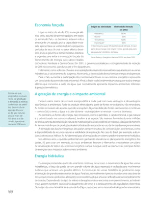 Economia forçada                                              Origem da eletricidade    Eletricidade ofertada
                                                                                                                       em 2002
                             Logo no início do século XXI, a energia elé-               Hidrelétrica                       74,7%
                         trica virou assunto de primeira página em todos                Nuclear                             3,6%
                         os jornais do País – os brasileiros estavam sob a              Termelétrica                       12,0%
                         ameaça de um apagão, pois a capacidade insta-                  Importação*                         9,6%
                         lada apresentava-se vulnerável até a pequenos             O Brasil importa quase 10% da eletricidade ofertada. A maior
                         períodos de seca. A crise no setor elétrico brasi-        parte dessa energia é de origem hídrica, gerada pela parte
                                                                                   paraguaia da hidrelétrica de Itaipu.
                         leiro levou o governo a tomar medidas drásticas
                         e urgentes para evitar a interrupção forçada do           Fonte: Balanço Energético Nacional 2003, ano base 2002.
                         fornecimento de energia para vários Estados
                         do Sudeste, Nordeste e Centro-Oeste. Em 2001, o governo estabeleceu a obrigatoriedade de redução
                         de 20% no consumo, que durou até o fim daquele ano.
                             Felizmente, com a volta das chuvas e a recuperação dos níveis dos reservatórios que abastecem as usinas
                         hidrelétricas, o racionamento foi suspenso. No entanto, a necessidade de economizar energia ainda persiste.
                             Para o País, aumentar a participação dos combustíveis fósseis no seu sistema energético representa
                         um passo atrás do ponto de vista ambiental. Afinal, o Brasil tradicionalmente produz quase toda a energia
                         elétrica que consome a partir da água, que normalmente apresenta impactos ambientais inferiores
                         à geração termelétrica.

Estima-se que,
projetados os atuais
                         A geração de energia e o impacto ambiental
níveis de produção
e demanda, as reservas       Existem vários meios de produzir energia elétrica, cada qual com suas vantagens e desvantagens
conhecidas de petró-     econômicas e ambientais. Pode-se produzir eletricidade a partir de fontes renováveis ou não renováveis.
leo devem durar          As fontes renováveis são aquelas que não se esgotam. Algumas delas são fontes permanentes e contínuas
apenas 40 anos;
                         – como o Sol, o vento, a água e o calor da terra – outras podem se renovar – como a biomassa.
as de gás natural,
pouco mais de                Ao contrário, as fontes de energia não renováveis, como o petróleo, o carvão mineral, o gás natural
100 anos; e as de        e o urânio (usado nas usinas nucleares), tendem a se esgotar. São reservas formadas durante milhões
carvão, aproxima-        de anos a partir da decomposição natural de matéria orgânica, não podendo ser repostas pela ação do homem.
damente 200 anos.
                         As formas mais limpas de produção de eletricidade estão associadas ao uso de fontes de energia renováveis.
                             A formação das bases energéticas dos países sempre resultou de considerações econômicas, como
                         a disponibilidade de recursos naturais e viabilidade de exploração. No caso do Brasil, por exemplo, a abun-
                         dância de recursos hídricos foi fundamental para a formação de um sistema predominantemente hidráulico.
                             Nos últimos anos, a questão ambiental vem ganhando relevância no planejamento energético dos
                         países. Só para citar um exemplo, os riscos ambientais levaram a Alemanha a estabelecer um plano
                         de desativação de todo o seu sistema energético nuclear. A seguir, você vai conhecer as principais fontes
                         de energia e seus impactos sobre o meio ambiente.

                         Energia hidráulica
                             É a energia produzida a partir de uma fonte contínua, nesse caso, o movimento da água. Nas usinas
                         hidrelétricas, a força da queda de um grande volume de água represada é utilizada para movimentar
                         turbinas que acionam um gerador elétrico. A construção de usinas hidrelétricas geralmente exige
                         a formação de grandes reservatórios de água. Para isso, normalmente é preciso inundar uma vasta área de
                         terra, o que provoca profundas alterações no ecossistema, já que a fauna e a flora locais são completamente
                         destruídas. Dependendo do tipo de relevo e da região onde se encontra o empreendimento, as hidrelé-
                         tricas podem também ocasionar o alagamento de terras e o deslocamento de populações ribeirinhas.
                         Outro tipo de usina hidrelétrica é a usina de fio d’água, que opera sem a necessidade de grandes reservatórios.
100
 
