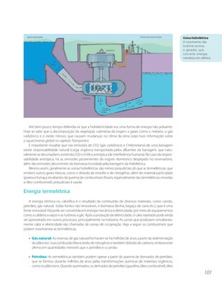 água represada                                                                  linhas de transmissão      Usina hidrelétrica
                                                                                                             O movimento das
                                                                                                             turbinas aciona
                                                          gerador                                            o gerador, que
                                                                                                             converte energia
                                                                                                             mecânica em elétrica.




                                         turbinas




    Até bem pouco tempo defendia-se que a hidreletricidade era uma forma de energia não poluente.
Hoje se sabe que a decomposição da vegetação submersa dá origem a gases como o metano, o gás
carbônico e o óxido nitroso, que causam mudanças no clima da terra (veja mais informações sobre
o aquecimento global no capítulo Transportes).
    É importante ressaltar que nas emissões de CO2 (gás carbônico) e CH4(metano) de uma barragem
existe responsabilidade natural (carga orgânica transportada pelos afluentes da barragem, que natu-
ralmente se decompõem, emitindo CO2 e CH4) e antrópica (de interferência humana). No caso da respon-
sabilidade antrópica, há as emissões provenientes do esgoto doméstico despejado no reservatório,
além das emissões decorrentes da biomassa inundada pela barragem da hidrelétrica.
    Mesmo assim, geralmente as usinas hidrelétricas são menos prejudiciais do que as termelétricas, que
emitem outros gases tóxicos, como o dióxido de enxofre e de nitrogênio, além de material particulado
(poeira e fumaça resultantes da queima de combustíveis fósseis, especialmente das termelétricas movidas
a óleo combustível), prejudiciais à saúde.

Energia termelétrica
    A energia térmica ou calorífica é o resultado da combustão de diversos materiais, como carvão,
petróleo, gás natural, todas fontes não renováveis, e biomassa (lenha, bagaço de cana etc.), que é uma
fonte renovável. Ela pode ser convertida em energia mecânica e eletricidade, por meio de equipamentos
como a caldeira a vapor e as turbinas a gás. Após a produção de eletricidade, o calor rejeitado pode ainda
ser aproveitado em outros processos, principalmente na indústria. As usinas que produzem simultanea-
mente calor e eletricidade são chamadas de usinas de co-geração. Veja a seguir os combustíveis que
podem movimentar as termelétricas.

   • Gás natural: As reservas de gás natural formaram-se há milhões de anos a partir da sedimentação
     do plâncton. Sua combustão libera óxido de nitrogênio e também dióxido de carbono, embora este
     último em quantidades menores que o petróleo e o carvão.

   • Petróleo: As termelétricas também podem operar a partir da queima de derivados de petróleo,
     que se formou durante milhões de anos pelas transformações químicas de materiais orgânicos,
     como os plânctons. Quando queimados, os derivados do petróleo (gasolina, óleo combustível, óleo
                                                                                                                             101
 
