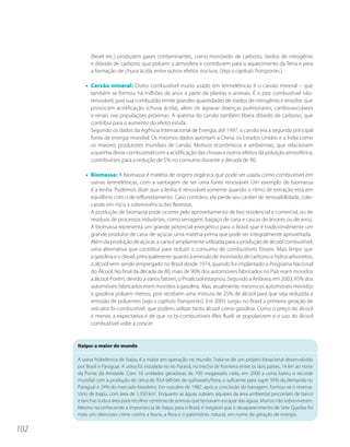 diesel etc.) produzem gases contaminantes, como monóxido de carbono, óxidos de nitrogênio
            e dióxido de carbono, que poluem a atmosfera e contribuem para o aquecimento da Terra e para
            a formação de chuva ácida, entre outros efeitos nocivos. (Veja o capítulo Transportes.)

          • Carvão mineral: Outro combustível muito usado em termelétricas é o carvão mineral – que
            também se formou há milhões de anos a partir de plantas e animais. É o pior combustível não-
            renovável, pois sua combustão emite grandes quantidades de óxidos de nitrogênio e enxofre, que
            provocam acidificação (chuva ácida), além de agravar doenças pulmonares, cardiovasculares
            e renais nas populações próximas. A queima do carvão também libera dióxido de carbono, que
            contribui para o aumento do efeito estufa.
            Segundo os dados da Agência Internacional de Energia, até 1997, o carvão era a segunda principal
            fonte de energia mundial. Os mesmos dados apontam a China, os Estados Unidos e a Índia como
            os maiores produtores mundiais de carvão. Motivos econômicos e ambientais, que relacionam
            a queima desse combustível com a acidificação das chuvas e outros efeitos da poluição atmosférica,
            contribuíram para a redução de 5% no consumo durante a década de 90.

          • Biomassa: A biomassa é matéria de origem orgânica que pode ser usada como combustível em
            usinas termelétricas, com a vantagem de ser uma fonte renovável. Um exemplo de biomassa
            é a lenha. Podemos dizer que a lenha é renovável somente quando o ritmo de extração está em
            equilíbrio com o de reflorestamento. Caso contrário, ela perde seu caráter de renovabilidade, colo-
            cando em risco a sobrevivência das florestas.
            A produção de biomassa pode ocorrer pelo aproveitamento de lixo residencial e comercial, ou de
            resíduos de processos industriais, como serragem, bagaço de cana e cascas de árvores ou de arroz.
            A biomassa representa um grande potencial energético para o Brasil, que é tradicionalmente um
            grande produtor de cana-de-açúcar, uma matéria-prima que pode ser integralmente aproveitada.
            Além da produção de açúcar, a cana é amplamente utilizada para a produção de álcool combustível,
            uma alternativa que contribui para reduzir o consumo de combustíveis fósseis. Mais limpo que
            a gasolina e o diesel, principalmente quanto à emissão de monóxido de carbono e hidrocarbonetos,
            o álcool vem sendo empregado no Brasil desde 1974, quando foi implantado o Programa Nacional
            do Álcool. No final da década de 80, mais de 90% dos automóveis fabricados no País eram movidos
            a álcool. Porém, devido a vários fatores, o Proálcool estagnou. Segundo a Anfavea, em 2003, 95% dos
            automóveis fabricados eram movidos à gasolina. Mas, atualmente, mesmo os automóveis movidos
            à gasolina poluem menos, pois recebem uma mistura de 25% de álcool para que seja reduzida a
            emissão de poluentes (veja o capítulo Transportes). Em 2003 surgiu no Brasil a primeira geração de
            veículos bi-combustível, que podem utilizar tanto álcool como gasolina. Como o preço do álcool
            é menor, a expectativa é de que os bi-combustíveis (flex fluel) se popularizem e o uso do álcool
            combustível volte a crescer.


      Itaipu: a maior do mundo

      A usina hidrelétrica de Itaipu é a maior em operação no mundo. Trata-se de um projeto binacional desenvolvido
      por Brasil e Paraguai. A usina foi instalada no rio Paraná, no trecho de fronteira entre os dois países, 14 km ao norte
      da Ponte da Amizade. Com 18 unidades geradoras de 700 megawatts cada, em 2000 a usina bateu o recorde
      mundial com a produção de cerca de 93,4 bilhões de quilowatts/hora, o suficiente para suprir 95% da demanda no
      Paraguai e 24% do mercado brasileiro. Em outubro de 1982, após a conclusão da barragem, formou-se o reserva-
      tório de Itaipu, com área de 1.350 km2. Enquanto as águas subiam, equipes da área ambiental percorriam de barco
      e lanchas toda a área para recolher centenas de animais que tentavam escapar das águas. Muitos não sobreviveram.
      Mesmo reconhecendo a importância de Itaipu para o Brasil, é inegável que o desaparecimento de Sete Quedas foi
      mais um silencioso crime contra a fauna, a flora e o patrimônio natural, em nome da geração de energia.


102
 
