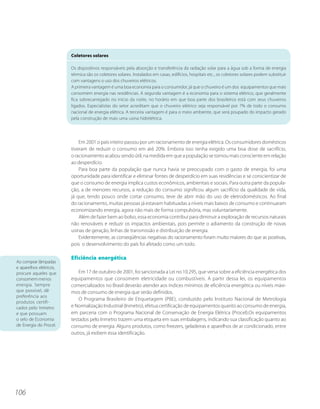 Coletores solares

                         Os dispositivos responsáveis pela absorção e transferência da radiação solar para a água sob a forma de energia
                         térmica são os coletores solares. Instalados em casas, edifícios, hospitais etc., os coletores solares podem substituir
                         com vantagens o uso dos chuveiros elétricos.
                         A primeira vantagem é uma boa economia para o consumidor, já que o chuveiro é um dos equipamentos que mais
                         consomem energia nas residências. A segunda vantagem é a economia para o sistema elétrico, que geralmente
                         fica sobrecarregado no início da noite, no horário em que boa parte dos brasileiros está com seus chuveiros
                         ligados. Especialistas do setor acreditam que o chuveiro elétrico seja responsável por 7% de todo o consumo
                         nacional de energia elétrica. A terceira vantagem é para o meio ambiente, que será poupado do impacto gerado
                         pela construção de mais uma usina hidrelétrica.




                             Em 2001 o país inteiro passou por um racionamento de energia elétrica. Os consumidores domésticos
                         tiveram de reduzir o consumo em até 20%. Embora isso tenha exigido uma boa dose de sacrifício,
                         o racionamento acabou sendo útil, na medida em que a população se tornou mais consciente em relação
                         ao desperdício.
                             Para boa parte da população que nunca havia se preocupado com o gasto de energia, foi uma
                         oportunidade para identificar e eliminar fontes de desperdício em suas residências e se conscientizar de
                         que o consumo de energia implica custos econômicos, ambientais e sociais. Para outra parte da popula-
                         ção, a de menores recursos, a redução do consumo significou algum sacrifício da qualidade de vida,
                         já que, tendo pouco onde cortar consumo, teve de abrir mão do uso de eletrodomésticos. Ao final
                         do racionamento, muitas pessoas já estavam habituadas a níveis mais baixos de consumo e continuaram
                         economizando energia, agora não mais de forma compulsória, mas voluntariamente.
                             Além de fazer bem ao bolso, essa economia contribui para diminuir a exploração de recursos naturais
                         não renováveis e reduzir os impactos ambientais, pois permite o adiamento da construção de novas
                         usinas de geração, linhas de transmissão e distribuição de energia.
                             Evidentemente, as conseqüências negativas do racionamento foram muito maiores do que as positivas,
                         pois o desenvolvimento do país foi afetado como um todo.

                         Eficiência energética
Ao comprar lâmpadas
e aparelhos elétricos,
procure aqueles que          Em 17 de outubro de 2001, foi sancionada a Lei no 10.295, que versa sobre a eficiência energética dos
consomem menos           equipamentos que consomem eletricidade ou combustíveis. A partir dessa lei, os equipamentos
energia. Sempre          comercializados no Brasil deverão atender aos índices mínimos de eficiência energética ou níveis máxi-
que possível, dê         mos de consumo de energia que serão definidos.
preferência aos
                             O Programa Brasileiro de Etiquetagem (PBE), conduzido pelo Instituto Nacional de Metrologia
produtos certifi-
cados pelo Inmetro       e Normalização Industrial (Inmetro), efetua certificação de equipamentos quanto ao consumo de energia,
e que possuam            em parceria com o Programa Nacional de Conservação de Energia Elétrica (Procel).Os equipamentos
o selo de Economia       testados pelo Inmetro trazem uma etiqueta em suas embalagens, indicando sua classificação quanto ao
de Energia do Procel.    consumo de energia. Alguns produtos, como freezers, geladeiras e aparelhos de ar condicionado, entre
                         outros, já exibem essa identificação.




106
 