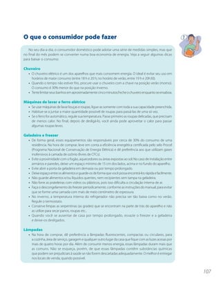 O que o consumidor pode fazer
   No seu dia-a-dia, o consumidor doméstico pode adotar uma série de medidas simples, mas que
no final do mês podem se converter numa boa economia de energia. Veja a seguir algumas dicas
para baixar o consumo:

Chuveiro
   • O chuveiro elétrico é um dos aparelhos que mais consomem energia. O ideal é evitar seu uso em
     horários de maior consumo (entre 18 h e 20 h; no horário de verão, entre 19 h e 20h30).
   • Quando o tempo não estiver frio, procure usar o chuveiro com a chave na posição verão (morno).
     O consumo é 30% menor do que na posição inverno.
   • Tente limitar seus banhos em aproximadamente cinco minutos.Feche o chuveiro enquanto se ensaboa.

Máquinas de lavar e ferro elétrico
   • Se usar máquinas de lavar louças e roupas, ligue-as somente com toda a sua capacidade preenchida.
   • Habitue-se a juntar a maior quantidade possível de roupas para passá-las de uma só vez.
   • Se o ferro for automático, regule sua temperatura. Passe primeiro as roupas delicadas, que precisam
     de menos calor. No final, depois de desligá-lo, você ainda pode aproveitar o calor para passar
     algumas roupas leves.

Geladeira e freezer
   • De forma geral, esses equipamentos são responsáveis por cerca de 30% do consumo de uma
     residência. Na hora de comprar, leve em conta a eficiência energética certificada pelo selo Procel
     (Programa Nacional de Conservação de Energia Elétrica) e dê preferência aos que utilizam gases
     inofensivos à camada de ozônio (livres de CFCs).
   • Evite a proximidade com o fogão, aquecedores ou áreas expostas ao sol; No caso de instalação entre
     armários e paredes, deixe um espaço mínimo de 15 cm dos lados, acima e no fundo do aparelho.
   • Evite abrir a porta da geladeira em demasia ou por tempo prolongado.
   • Deixe espaço entre os alimentos e guarde-os de forma que você possa encontrá-los rápida e facilmente.
   • Não guarde alimentos e/ou líquidos quentes, nem recipientes sem tampa na geladeira.
   • Não forre as prateleiras com vidros ou plásticos, pois isso dificulta a circulação interna de ar.
   • Faça o descongelamento do freezer periodicamente, conforme as instruções do manual, para evitar
     que se forme uma camada com mais de meio centímetro de espessura.
   • No inverno, a temperatura interna do refrigerador não precisa ser tão baixa como no verão.
     Regule o termostato.
   • Conserve limpas as serpentinas (as grades) que se encontram na parte de trás do aparelho e não
     as utilize para secar panos, roupas etc..
   • Quando você se ausentar de casa por tempo prolongado, esvazie o freezer e a geladeira
     e deixe-os desligados.

Lâmpadas
   • Na hora de comprar, dê preferência a lâmpadas fluorescentes, compactas ou circulares, para
     a cozinha, área de serviço, garagem e qualquer outro lugar da casa que fique com as luzes acesas por
     mais de quatro horas por dia. Além de consumir menos energia, essas lâmpadas duram mais que
     as comuns. Não se esqueça, porém, de que essas lâmpadas contêm substâncias químicas
     que podem ser prejudiciais à saúde se não forem descartadas adequadamente. O melhor é entregar
     nos locais de venda, quando possível.


                                                                                                             107
 