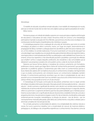 Metodologia

        “O trabalho do educador, do professor tornado educador, é esse trabalho de interpretação do mundo,
     para que um dia este mundo não nos trate mais como objetos e para que sejamos povoadores do mundo...”
        Milton Santos

         Precisamos propor um método de trabalho coerente com nossos princípios e objetivos de formação
     de educadores e educadoras de todo o Brasil. Pensamos então em construir uma metodologia
     participativa inspirada na atuação de Chico Mendes, que promova uma ética sócio-ecológica e nos
     conduza para transformações empoderadoras dos indivíduos e grupos.
         A metodologia proposta inclui a realização de uma série de Seminários, que como no sentido
     etimológico da palavra se refere à semente, viveiro, um “lugar de origem, desenvolvimento e
     propagação” de idéias, e também a utilização deste livro de referência, além de outros materiais. Sem
     ser um livro didático no sentido tradicional, o “Consumo Sustentável: um manual de educação” traz
     uma abordagem que respalda essa concepção de educação ambiental, oferecendo repertório básico,
     orientação prática e sistematizada para facilitar sua adequação a cada realidade local. Queremos, no
     entanto, tornar esse repertório o mais diversificado possível e possibilitar a promoção de reflexões
     que ampliem sonhos e utopias daqueles professores, dos estudantes e das comunidades que já
     debateram suas propostas e projetos de como podem, juntos, cuidar do seu local e do Brasil.
         Optamos por buscar formas abertas e inovadoras de construir, juntamente com formadores,
     professores e alunos, aquilo que Edgar Morin chama de “conhecimento pertinente”, que possibilita
     apreender os problemas globais e fundamentais para neles inserir os conhecimentos parciais e
     locais. Nestes dois saberes, têm-se implícita a busca de um conhecimento complexo, não fragmentário
     e que se amplia continuamente, sem entretanto buscar um conhecimento totalizador, também
     limitado. O conhecimento pertinente reconhece que, em meio à complexidade do real, não é
     possível nunca a compreensão total. É por isso, também, que a busca do conhecimento torna-se um
     esforço infinito, mas que pode se tornar um círculo virtuoso.5
         A metodologia de formação continuada de educadores ambientais está no duplo sentido
     etimológico da palavra latina para educação. Educação provém de duas palavras latinas – educare e
     educere –, tendo o primeiro o significado de orientar, nutrir, decidir num sentido externo, levando o
     indivíduo de um ponto onde ele se encontra para outro que se deseja alcançar; e o segundo, educere,
     refere-se a promover o surgimento de dentro para fora das potencialidades que o indivíduo possui.
     Estamos acostumados com o significado de educare, favorecendo o estabelecimento de currículos e
     programas de ensino, mas precisamos resgatar o outro. Por não se tratar de uma disciplina, a educação
     ambiental permite inovações metodológicas na direção do educere – tirar de dentro – por ser
     necessariamente motivada pela paixão, pela delícia do conhecimento e da prática voltados para a
     dimensão complexa da manutenção da vida.
         Por um lado, pensamos na diversidade de saberes e na complexidade dos sistemas naturais e
     sociais. Por outro, queremos trabalhar com a simplicidade do natural, de materiais didático-
     pedagógicos, do diálogo e de compartilhar experiências e conhecimentos. Para darmos conta da



10
 