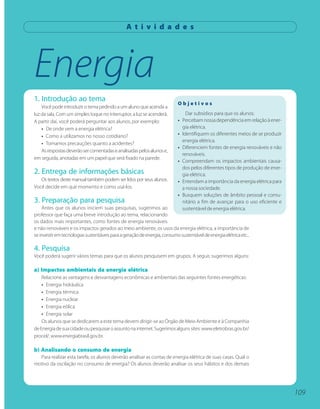 A t i v i d a d e s




Energia
1. Introdução ao tema
                                                                          Objetivos
    Você pode introduzir o tema pedindo a um aluno que acenda a
luz da sala. Com um simples toque no interruptor, a luz se acenderá.            Dar subsídios para que os alunos:
A partir daí, você poderá perguntar aos alunos, por exemplo:              •   Percebam nossa dependência em relação à ener-
    • De onde vem a energia elétrica?                                         gia elétrica.
    • Como a utilizamos no nosso cotidiano?                               •   Identifiquem os diferentes meios de se produzir
                                                                              energia elétrica.
    • Tomamos precauções quanto a acidentes?
                                                                          •   Diferenciem fontes de energia renováveis e não
    As respostas deverão ser comentadas e analisadas pelos alunos e,
                                                                              renováveis.
em seguida, anotadas em um papel que será fixado na parede.
                                                                          •   Compreendam os impactos ambientais causa-
                                                                              dos pelos diferentes tipos de produção de ener-
2. Entrega de informações básicas                                             gia elétrica.
   Os textos deste manual também podem ser lidos por seus alunos.         •   Entendam a importância da energia elétrica para
Você decide em que momento e como usá-los.                                    a nossa sociedade.
                                                                          •   Busquem soluções de âmbito pessoal e comu-
3. Preparação para pesquisa                                                   nitário a fim de avançar para o uso eficiente e
    Antes que os alunos iniciem suas pesquisas, sugerimos ao                  sustentável de energia elétrica.
professor que faça uma breve introdução ao tema, relacionando
os dados mais importantes, como fontes de energia renováveis
e não renováveis e os impactos gerados ao meio ambiente, os usos da energia elétrica, a importância de
se investir em tecnologias sustentáveis para a geração de energia, consumo sustentável de energia elétrica etc..

4. Pesquisa
Você poderá sugerir vários temas para que os alunos pesquisem em grupos. A seguir, sugerimos alguns:

a) Impactos ambientais da energia elétrica
    Relacione as vantagens e desvantagens econômicas e ambientais das seguintes fontes energéticas:
    • Energia hidráulica
    • Energia térmica
    • Energia nuclear
    • Energia eólica
    • Energia solar
    Os alunos que se dedicarem a este tema devem dirigir-se ao Órgão de Meio Ambiente e à Companhia
de Energia de sua cidade ou pesquisar o assunto na internet. Sugerimos alguns sites: www.eletrobras.gov.br/
procel/, www.energiabrasil.gov.br.

b) Analisando o consumo de energia
  Para realizar esta tarefa, os alunos deverão analisar as contas de energia elétrica de suas casas. Qual o
motivo da oscilação no consumo de energia? Os alunos deverão analisar os seus hábitos e dos demais




                                                                                                                                109
 