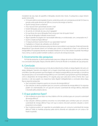 moradores da casa, tipos de aparelho e lâmpadas, durante dois meses. As perguntas a seguir devem
      ajudar nesta tarefa:
         • O chuveiro elétrico está regulado (inverno, verão) de acordo com a temperatura do dia? (A chave na
           posição verão pode diminuir até 30% no consumo de energia no banho.)
         • Quanto tempo duram os banhos?
         • A luz natural é bem aproveitada durante o dia?
         • Existem lâmpadas acesas sem necessidade?
         • Ao sair de um cômodo da casa, a luz é apagada?
         • Em que locais da casa as lâmpadas ficam acesas por mais de quatro horas?
         • Que tipo de lâmpada é utilizado nesses locais?
         • Algum aparelho fica ligado sem necessidade (televisão, ar-condicionado, som, computador etc.)?
         • Qual é o estado da fiação elétrica?
         • A máquina de lavar é preenchida em sua capacidade máxima?
         • A geladeira e o freezer são utilizados com eficiência?
         Em posse do resultado da pesquisa, peça aos alunos que analisem suas respostas. Onde está havendo
      desperdícios? Que atitudes devem ser tomadas para conter os desperdícios e fazer o uso eficiente de
      energia elétrica? As propostas deverão ser anotadas e fixadas em um ou mais cartazes na parede. Para reforçar
      mais o tema, os alunos podem também analisar o consumo de energia da escola.

      5. Encerramento das pesquisas
          Ao final das pesquisas, os alunos apresentarão para seus colegas de turma as informações recolhidas
      e as conclusões alcançadas. Depois, deverão definir a forma de difundir os resultados de suas pesquisas.

      6. Conclusão
          Divida a lousa ao meio e peça que um dos alunos desenhe de um lado um abajur ligado e do outro um
      abajur desligado. Fazendo uma relação com a imagem desenhada, peça aos alunos que escrevam em
      uma folha o que eles gostariam que fosse ligado com relação à energia elétrica, por exemplo, a consciência
      das pessoas para o uso racional de energia elétrica, e em outra folha o que gostariam que fosse desligado,
      como o desperdício de energia elétrica. Em seguida, peça que cada aluno venha à frente, leia o que
      escreveu e cole seus papéis nos respectivos lados (ligado/ desligado).Após a conclusão desta etapa,
      faça as seguintes perguntas:
          • Que conclusões chegamos quanto ao consumo de energia elétrica?
          • Que soluções os alunos propõem para um consumo sustentável de energia elétrica? As respostas
            podem ser sistematizadas em um guia de consumo sustentável de energia elétrica, elaborado
            e ilustrado pelos próprios alunos.

      7. O que podemos fazer?
         • Que mudanças eu posso fazer nos meus hábitos a fim de contribuir para um consumo sustentável
           de energia elétrica?
         • Que soluções coletivas podemos encontrar na comunidade para contribuir para um consumo
           sustentável de energia elétrica? Faça com que os alunos discutam possíveis soluções a serem
           propostas à comunidade.
         • Que mudanças podem ser sugeridas às autoridades para um consumo sustentável de energia
           elétrica? Todas as medidas propostas pelos alunos deverão ser colocadas em um cartaz a ser
           fixado na parede.




110
 