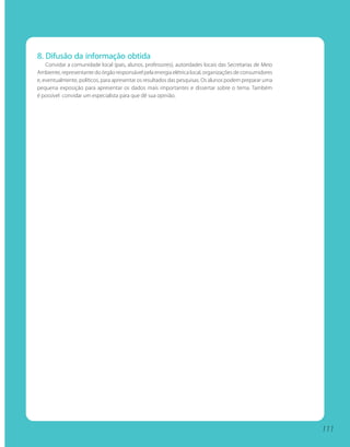 8. Difusão da informação obtida
    Convidar a comunidade local (pais, alunos, professores), autoridades locais das Secretarias de Meio
Ambiente, representante do órgão responsável pela energia elétrica local, organizações de consumidores
e, eventualmente, políticos, para apresentar os resultados das pesquisas. Os alunos podem preparar uma
pequena exposição para apresentar os dados mais importantes e dissertar sobre o tema. Também
é possível convidar um especialista para que dê sua opinião.




                                                                                                          111
 