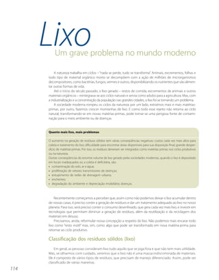 LixoUm grave problema no mundo moderno

          A natureza trabalha em ciclos – “nada se perde, tudo se transforma”. Animais, excrementos, folhas e
      todo tipo de material orgânico morto se decompõem com a ação de milhões de microrganismos
      decompositores, como bactérias, fungos, vermes e outros, disponibilizando os nutrientes que vão alimen-
      tar outras formas de vida.
          Até o início do século passado, o lixo gerado – restos de comida, excrementos de animais e outros
      materiais orgânicos – reintegrava-se aos ciclos naturais e servia como adubo para a agricultura. Mas, com
      a industrialização e a concentração da população nas grandes cidades, o lixo foi se tornando um problema.
          A sociedade moderna rompeu os ciclos da natureza: por um lado, extraímos mais e mais matérias-
      primas, por outro, fazemos crescer montanhas de lixo. E como todo esse rejeito não retorna ao ciclo
      natural, transformando-se em novas matérias-primas, pode tornar-se uma perigosa fonte de contami-
      nação para o meio ambiente ou de doenças.


      Quanto mais lixo, mais problemas

      O aumento na geração de resíduos sólidos tem várias conseqüências negativas: custos cada vez mais altos para
      coleta e tratamento do lixo; dificuldade para encontrar áreas disponíveis para sua disposição final; grande desper-
      dício de matérias-primas. Por isso, os resíduos deveriam ser integrados como matérias primas nos ciclos produtivos
      ou na natureza.
      Outras conseqüências do enorme volume de lixo gerado pelas sociedades modernas, quando o lixo é depositado
      em locais inadequados ou a coleta é deficitária, são:
      • contaminação do solo, ar e água;
      • proliferação de vetores transmissores de doenças;
      • entupimento de redes de drenagem urbana;
      • enchentes;
      • degradação do ambiente e depreciação imobiliária; doenças.



          Recentemente começamos a perceber que, assim como não podemos deixar o lixo acumular dentro
      de nossas casas, é preciso conter a geração de resíduos e dar um tratamento adequado ao lixo no nosso
      planeta. Para isso, será preciso conter o consumo desenfreado, que gera cada vez mais lixo, e investir em
      tecnologias que permitam diminuir a geração de resíduos, além da reutilização e da reciclagem dos
      materiais em desuso.
          Precisamos, ainda, reformular nossa concepção a respeito do lixo. Não podemos mais encarar todo
      lixo como “resto inútil” mas, sim, como algo que pode ser transformado em nova matéria-prima para
      retornar ao ciclo produtivo.

      Classificação dos resíduos sólidos (lixo)
          Em geral, as pessoas consideram lixo tudo aquilo que se joga fora e que não tem mais utilidade.
      Mas, se olharmos com cuidado, veremos que o lixo não é uma massa indiscriminada de materiais.
      Ele é composto de vários tipos de resíduos, que precisam de manejo diferenciado. Assim, pode ser
      classificado de várias maneiras.
114
 