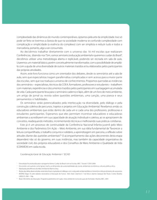 complexidade das dinâmicas do mundo contemporâneo, optamos pela arte da simplicidade. Isso só
pode ser feito se tivermos a clareza de que na sociedade moderna se confunde complexidade com
complicação e simplicidade (a essência do complexo) com ser simplista e reduzir tudo e todos a
mercadoria, portanto, algo a ser consumido.
    Ao decidirmos trabalhar diretamente com o universo das 16 mil escolas que realizaram
Conferências, dizendo-nos “Sim, somos sensíveis à educação ambiental e queremos cuidar do Brasil”,
decidimos utilizar uma metodologia aberta e replicável, podendo ser recriada em sala de aula.
Usaremos um material básico, porém conceitualmente transformador, com a possibilidade de ampliá-
lo com a ajuda de uma diversidade de outros materiais trazidos e/ou elaborados pelos participantes
das próprias atividades.
    Assim, este livro funciona como um orientador dos debates, desde os seminários até a sala de
aula, sem que especialistas tragam parafernálias complicadas e sem acesso para a maior parte
das escolas, sem que isso traduza o universo de conhecimentos. Propomos que todas as instâncias
dos seminários – especialistas, técnicos da COEA, formadores, professores e estudantes – trabalhem
com materiais, experiências e documentos trazidos pelos participantes em sua bagagem acumulada
de vida. Cada participante leva para o seminário caderno e lápis, além de um livro de meio ambiente,
um artigo de jornal ou revista sobre questões ambientais, uma canção, uma poesia e seus
pensamentos e habilidades.
    Os seminários serão potencializados pela interlocução na diversidade, pelo diálogo e pela
construção coletiva de percursos, trajetos e projetos em Educação Ambiental. Revelamos então os
educadores ambientais que estão dentro de cada um e cada uma dos professores, professoras e
estudantes participantes. Esperamos que eles permitam incentivar educadores e educadoras
ambientais a acreditarem em sua capacidade de atuação individual e coletiva, ao se apropriarem de
conceitos, readequando métodos, incrementando técnicas e melhorando suas práticas cotidianas.
    Este já é um processo de continuidade da Conferência Nacional Infanto-juvenil pelo Meio
Ambiente e dos Parâmetros Em Ação – Meio Ambiente, em sua idéia fundamental de “favorecer a
leitura compartilhada, o trabalho conjunto e solidário, a aprendizagem em parceria, a reflexão sobre
atitudes diante das questões ambientais”.6 O acompanhamento das ações decorrentes desta etapa
dependerá não só do governo, em suas instâncias, mas também da capacidade organizativa da
sociedade civil, dos próprios educadores e dos Conselhos de Meio Ambiente e Qualidade de Vida
(CONVIDA) em cada escola.

      Coordenação-Geral de Educação Ambiental / SECAD


1
    Esta edição foi produzida para o programa Vamos Cuidar do Brasil com as Escolas, MEC / Secad / COEA 2004.
2
    De acordo com autores como Ignacy Sachs, as dimensões da sustentabilidade são social, ambiental, econômica, cultural, política, ética.
3
    Idealizada pela Ministra do Meio Ambiente Marina Silva.
4
    Muitas das idéias desenvolvidas neste texto foram inspiradas em diálogos com o educador ambiental Marcos Sorrentino e leituras de textos de sua autoria.
5
    MORIN, Edgar. Os sete saberes necessários à Educação do Futuro. 4ed. (trad. Catarina E. F. da Silva e Jeanne Sawaya) São Paulo: Cortez; Brasília:
    UNESCO, 2001. 118p.
6
    Brasil. Ministério da Educação. Programa parâmetros em ação, meio ambiente na escola: guia do formador. Brasilia, MEC, 2001.




                                                                                                                                                               11
 